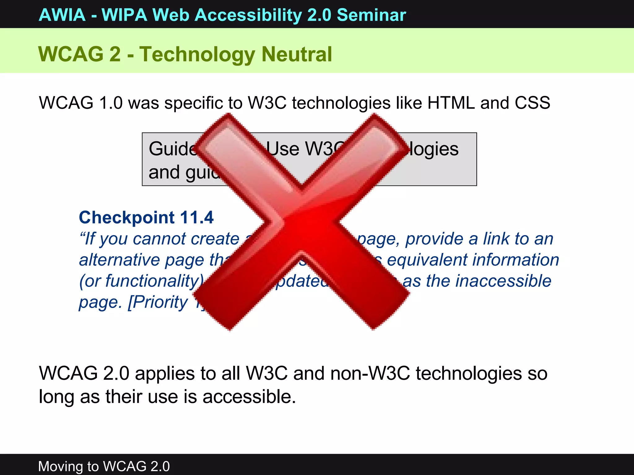 WCAG 2 - Technology Neutral  WCAG 1.0 was specific to W3C technologies like HTML and CSS WCAG 2.0 applies to all W3C and non-W3C technologies so long as their use is accessible.   Guideline 11. Use W3C technologies and guidelines. Checkpoint 11.4 “ If you cannot create an accessible page, provide a link to an alternative page that is accessible, has equivalent information (or functionality), and is updated as often as the inaccessible page. [Priority 1]”   