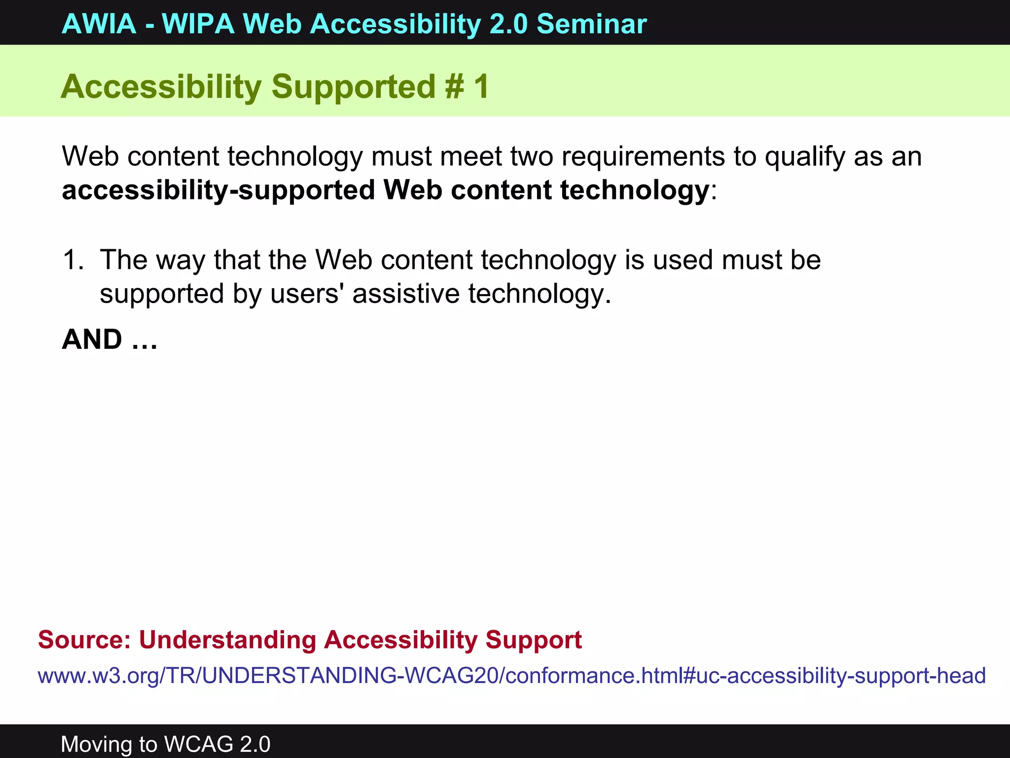 Web content technology must meet two requirements to qualify as an  accessibility-supported Web content technology : The way that the Web content technology is used must be supported by users' assistive technology.  AND … Accessibility Supported # 1 Source: Understanding Accessibility Support www.w3.org/TR/UNDERSTANDING-WCAG20/conformance.html#uc-accessibility-support-head   