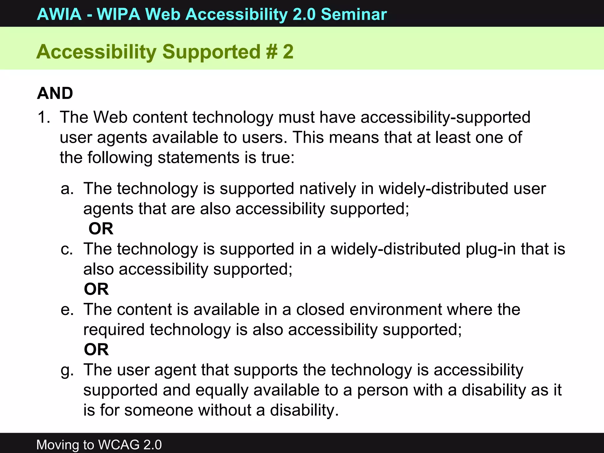 The technology is supported natively in widely-distributed user agents that are also accessibility supported;  OR  The technology is supported in a widely-distributed plug-in that is also accessibility supported;  OR  The content is available in a closed environment where the required technology is also accessibility supported;  OR  The user agent that supports the technology is accessibility supported and equally available to a person with a disability as it is for someone without a disability.  AND   The Web content technology must have accessibility-supported user agents available to users. This means that at least one of the following statements is true: Accessibility Supported # 2 