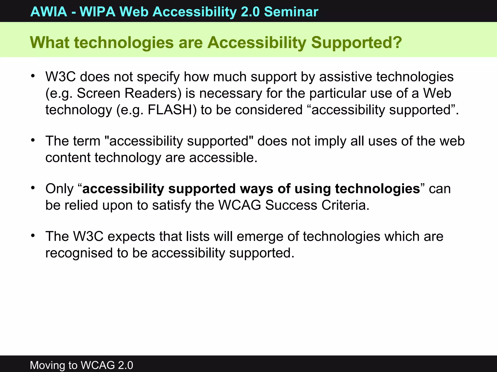 What technologies are Accessibility Supported?  W3C does not specify how much support by  assistive technologies (e.g. Screen Readers) is necessary for the particular use of a Web technology (e.g. FLASH) to be considered “accessibility supported”.  The term &quot;accessibility supported&quot; does not imply all uses of the web content technology are accessible.  Only “ accessibility supported ways of using technologies ” can be relied upon to satisfy the WCAG Success Criteria.  The W3C expects that lists will emerge of technologies which are recognised to be accessibility supported.  