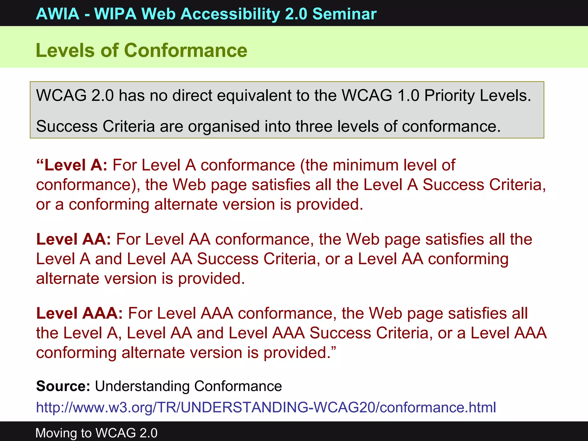 Levels of Conformance WCAG 2.0 has no direct equivalent to the WCAG 1.0 Priority Levels. Success Criteria are organised into three levels of conformance. “ Level A:  For Level A conformance (the minimum level of conformance), the Web page satisfies all the Level A Success Criteria, or a conforming alternate version is provided.  Level AA:  For Level AA conformance, the Web page satisfies all the Level A and Level AA Success Criteria, or a Level AA conforming alternate version is provided.  Level AAA:  For Level AAA conformance, the Web page satisfies all the Level A, Level AA and Level AAA Success Criteria, or a Level AAA conforming alternate version is provided.” Source:   Understanding Conformance http://www.w3.org/TR/UNDERSTANDING-WCAG20/conformance.html   