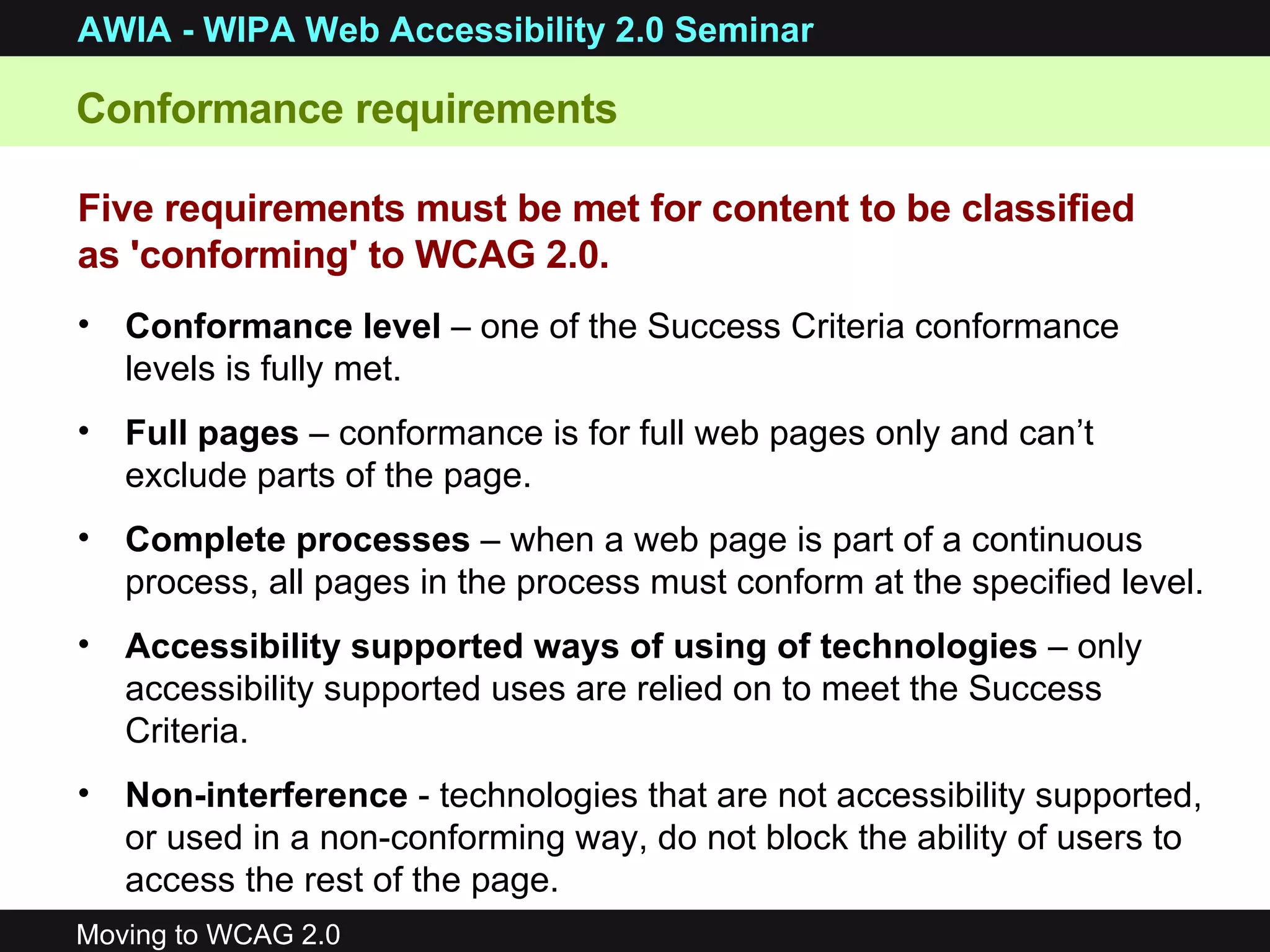 Conformance requirements Conformance level  – one of the Success Criteria conformance levels is fully met. Full pages  – conformance is for full web pages only and can’t exclude parts of the page. Complete processes  – when a web page is part of a continuous process, all pages in the process must conform at the specified level. Accessibility supported ways of using of technologies  – only accessibility supported uses are relied on to meet the Success Criteria. Non-interference  -  technologies that are not accessibility supported, or used in a non-conforming way, do not block the ability of users to access the rest of the page. Five requirements must be met for content to be classified as 'conforming' to WCAG 2.0. 