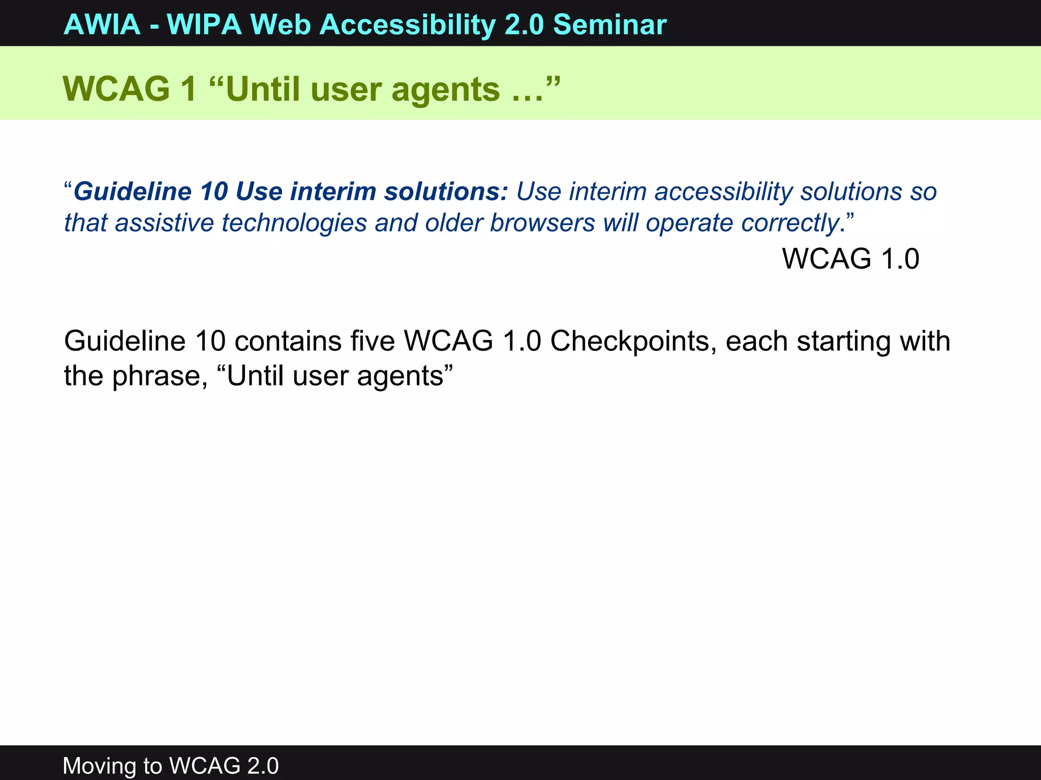 “ Guideline 10 Use interim solutions:  Use interim accessibility solutions so that assistive technologies and older browsers will operate correctly .” WCAG 1 “Until user agents …” WCAG 1.0 Guideline 10 contains five WCAG 1.0 Checkpoints, each starting with the phrase, “Until user agents” 