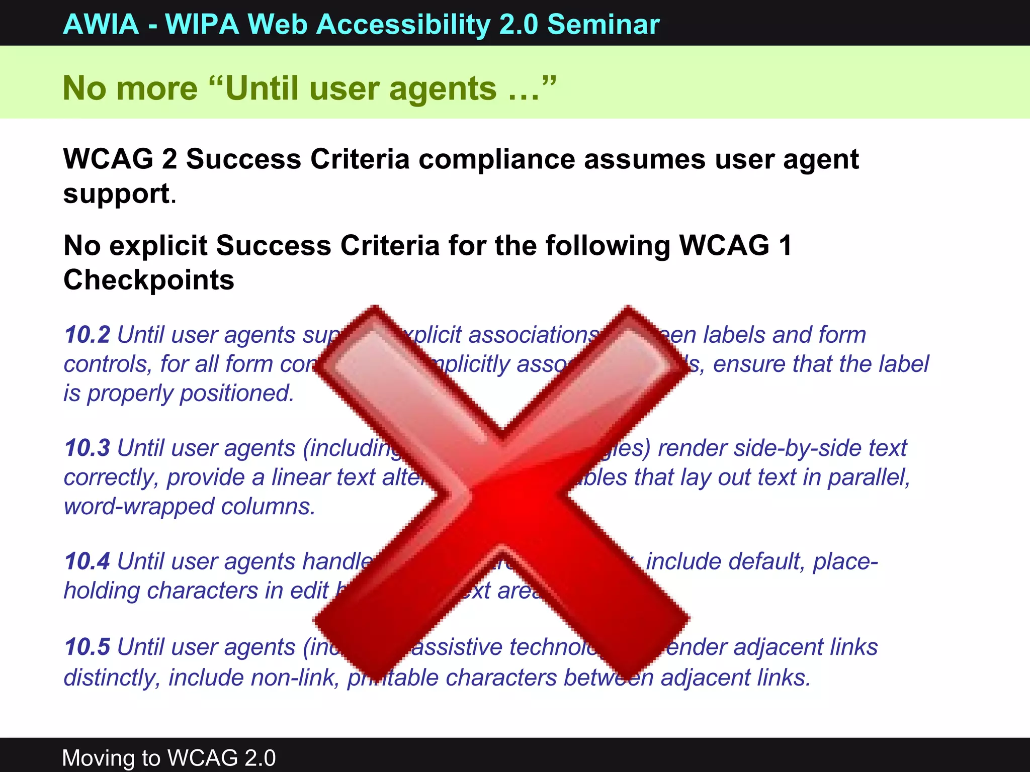 WCAG 2 Success Criteria compliance assumes user agent support . No explicit Success Criteria for the following WCAG 1 Checkpoints No more “Until user agents …”  10.2  Until user agents support explicit associations between labels and form controls, for all form controls with implicitly associated labels, ensure that the label is properly positioned.  10.3  Until user agents (including assistive technologies) render side-by-side text correctly, provide a linear text alternative for all tables that lay out text in parallel, word-wrapped columns. 10.4  Until user agents handle empty controls correctly, include default, place-holding characters in edit boxes and text areas.   10.5  Until user agents (including assistive technologies) render adjacent links distinctly, include non-link, printable characters between adjacent links.   