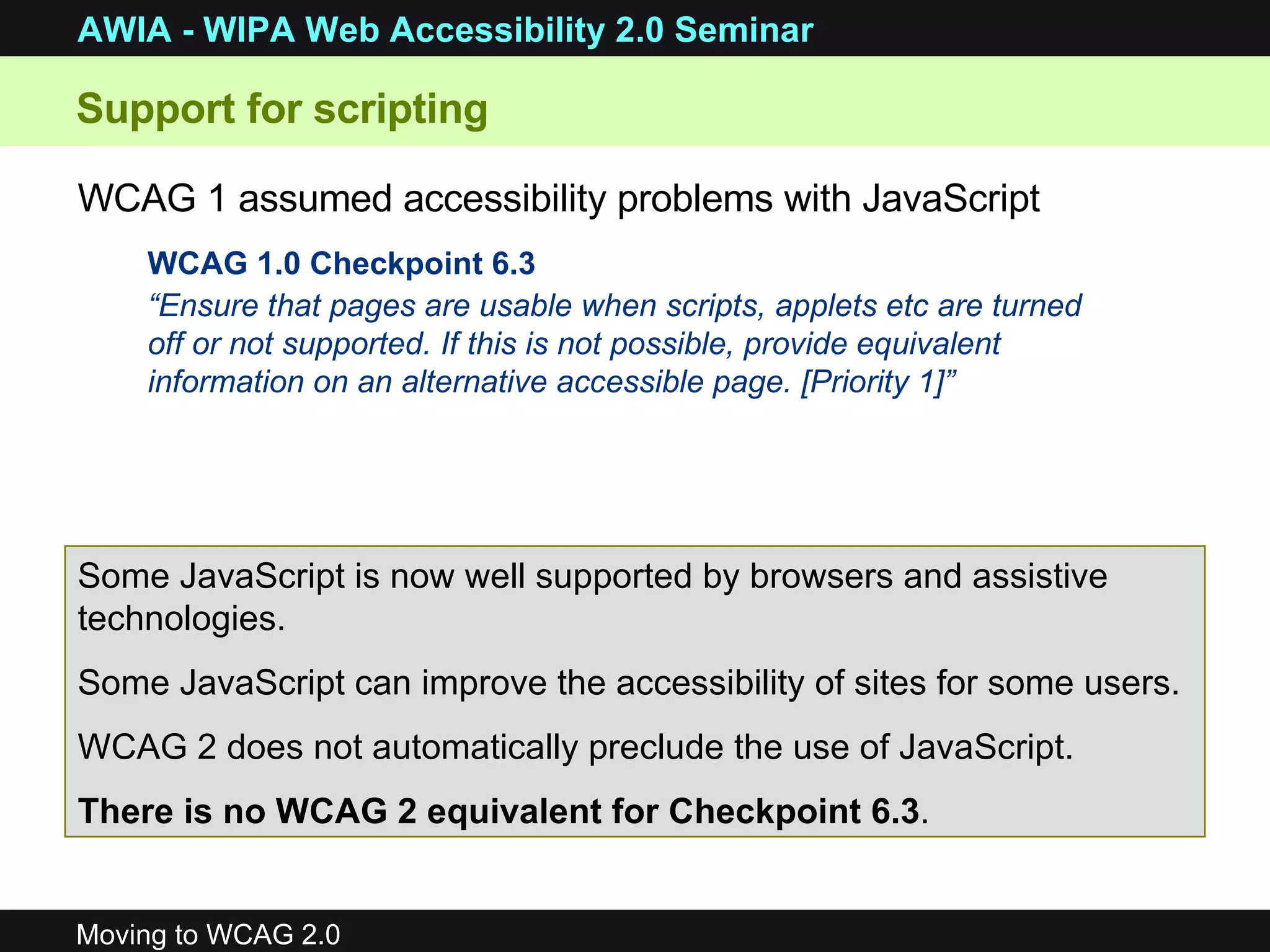 Support for scripting WCAG 1.0 Checkpoint 6.3 “ Ensure that pages are usable when scripts, applets etc are turned off or not supported. If this is not possible, provide equivalent information on an alternative accessible page. [Priority 1]” WCAG 1 assumed accessibility problems with JavaScript   Some JavaScript is now well supported by browsers and assistive technologies. Some JavaScript can improve the accessibility of sites for some users. WCAG 2 does not automatically preclude the use of JavaScript.  There is no WCAG 2 equivalent for Checkpoint 6.3 . 