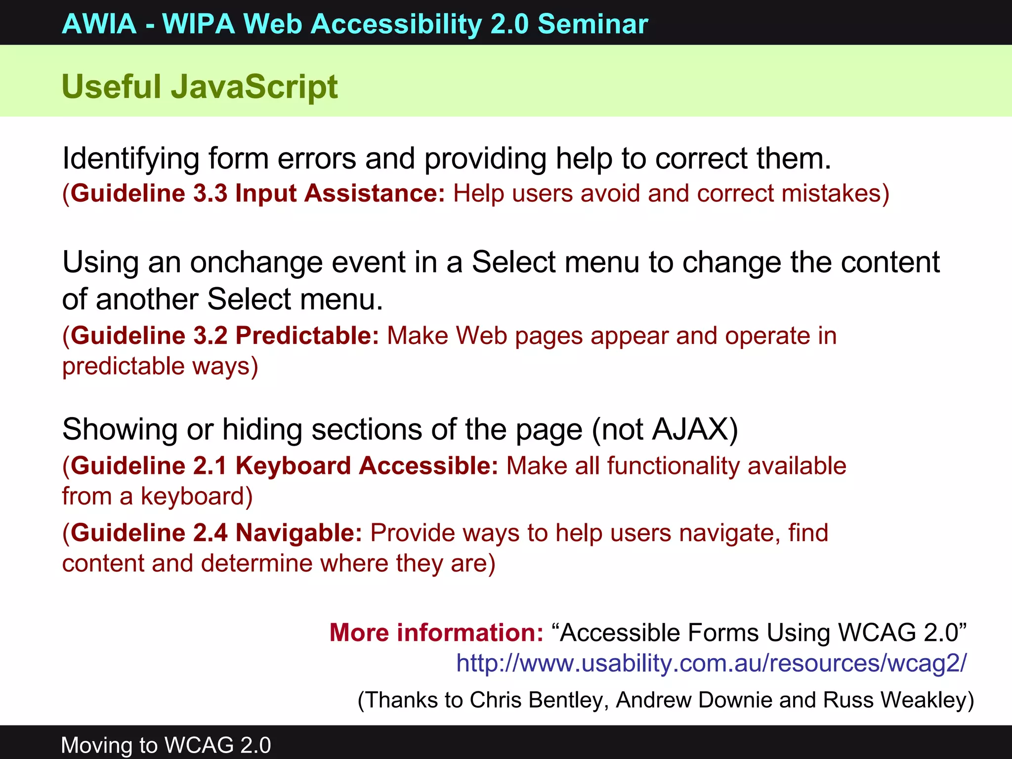 Identifying form errors and providing help to correct them. ( Guideline 3.3 Input Assistance:  Help users avoid and correct mistakes) Using an onchange event in a Select menu to change the content of another Select menu. ( Guideline 3.2 Predictable:  Make Web pages appear and operate in predictable ways) Showing or hiding sections of the page (not AJAX) ( Guideline 2.1 Keyboard Accessible:  Make all functionality available from a keyboard) ( Guideline 2.4 Navigable:  Provide ways to help users navigate, find content and determine where they are) More information:  “Accessible Forms Using WCAG 2.0”  http://www.usability.com.au/resources/wcag2/   (Thanks to Chris Bentley, Andrew Downie and Russ Weakley) Useful JavaScript  