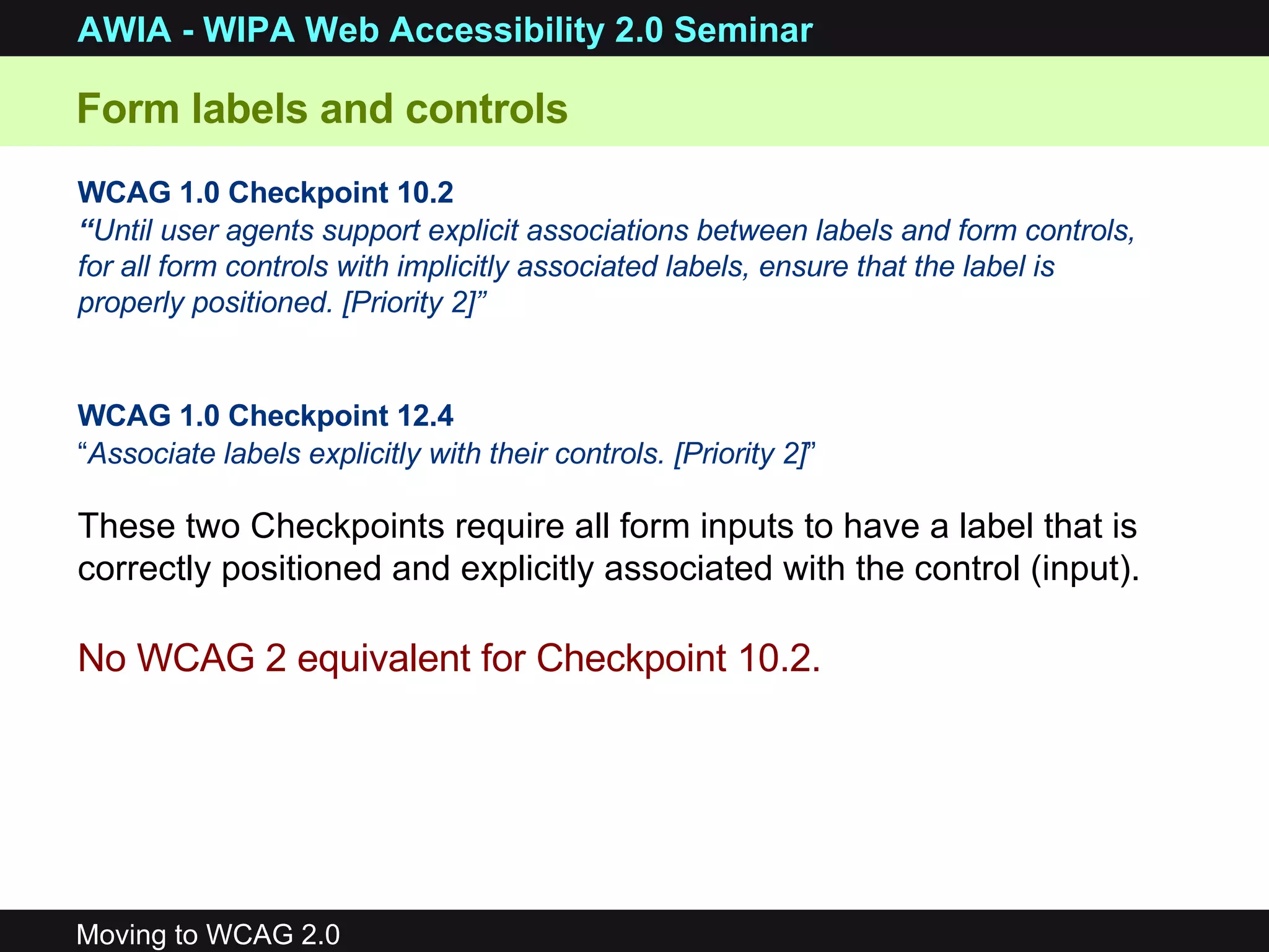 Form labels and controls WCAG 1.0 Checkpoint 10.2 “ Until user agents support explicit associations between labels and form controls, for all form controls with implicitly associated labels, ensure that the label is properly positioned. [Priority 2]”  WCAG 1.0 Checkpoint 12.4 “ Associate labels explicitly with their controls. [Priority 2] ”   No WCAG 2 equivalent for Checkpoint 10.2. These two Checkpoints require all form inputs to have a label that is correctly positioned and explicitly associated with the control (input). 