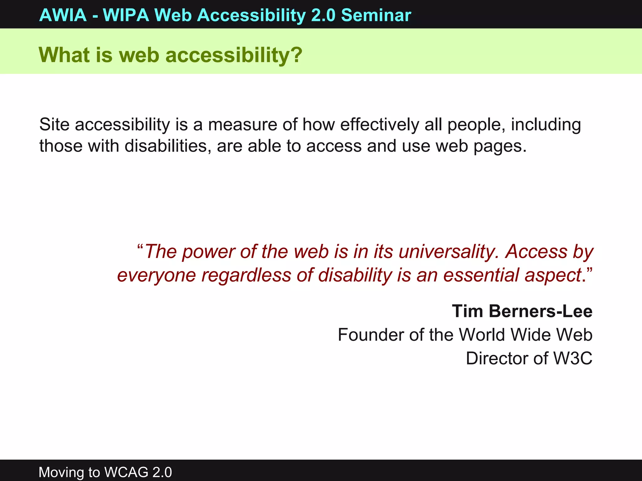 What is web accessibility? Site accessibility is a measure of how effectively all people, including those with disabilities, are able to access and use web pages. “ The power of the web is in its universality. Access by everyone regardless of disability is an essential aspect .” Tim Berners-Lee Founder of the World Wide Web Director of W3C 