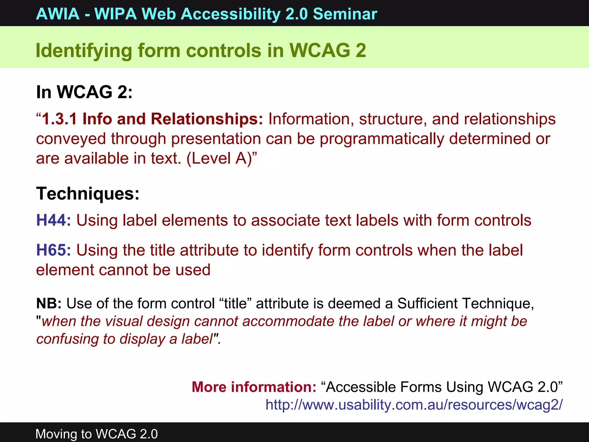 “ 1.3.1 Info and Relationships:  Information, structure, and relationships conveyed through presentation can be programmatically determined or are available in text. (Level A)” Techniques: H44:   Using label elements to associate text labels with form controls   H65:  Using the title attribute to identify form controls when the label element cannot be used   In WCAG 2: Identifying form controls in WCAG 2 More information:  “Accessible Forms Using WCAG 2.0”  http://www.usability.com.au/resources/wcag2/   NB:  Use of the form control “title” attribute is deemed a Sufficient Technique, &quot; when the visual design cannot accommodate the label or where it might be confusing to display a label &quot;. 