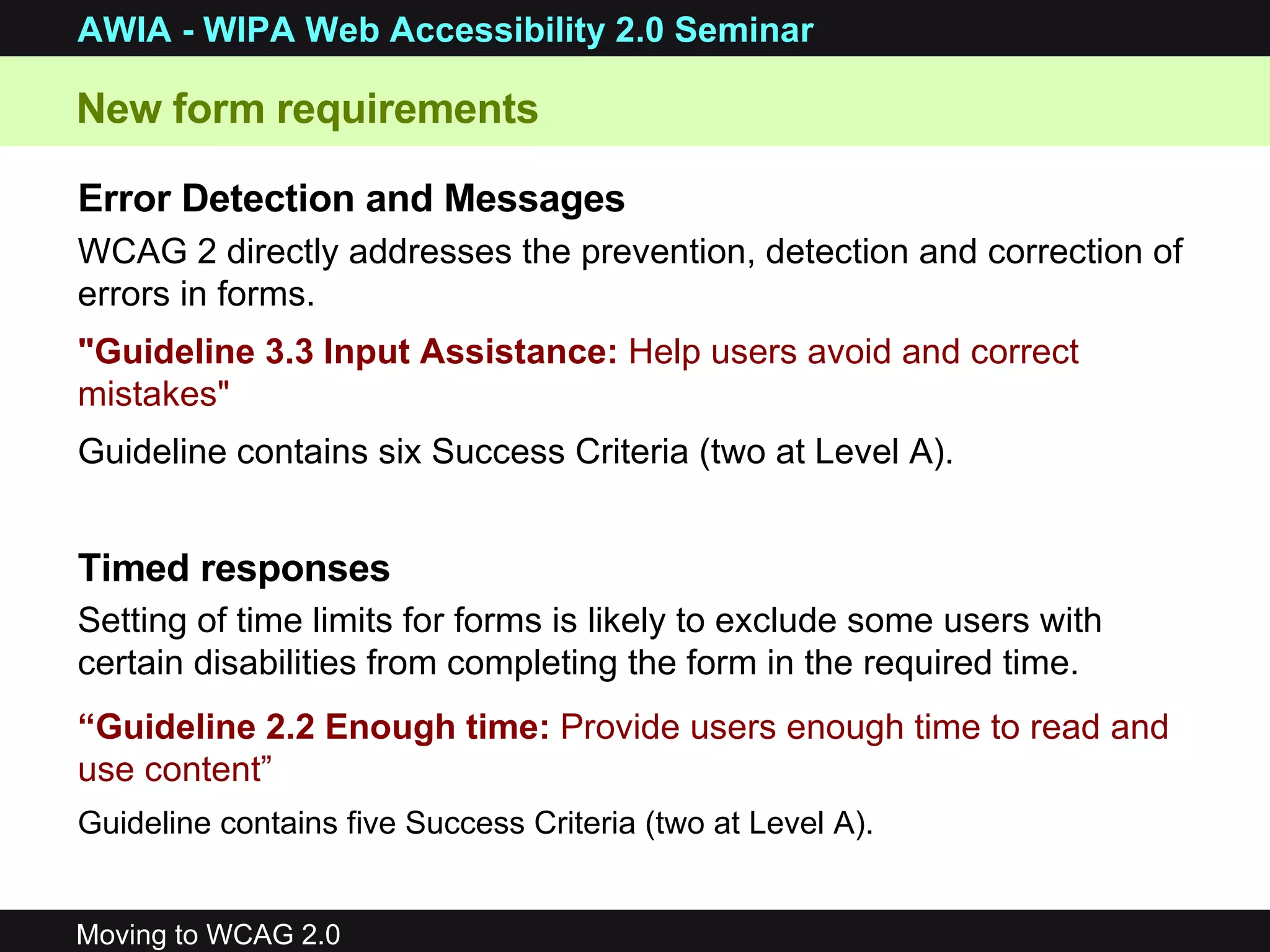 New form requirements Error Detection and Messages WCAG 2 directly addresses the prevention, detection and correction of errors in forms.  &quot;Guideline 3.3 Input Assistance:  Help users avoid and correct mistakes&quot;   Guideline contains six Success Criteria (two at Level A). Timed responses Setting of time limits for forms is likely to exclude some users with certain disabilities from completing the form in the required time.   “ Guideline 2.2 Enough time:  Provide users enough time to read and use content”   Guideline contains five Success Criteria (two at Level A). 