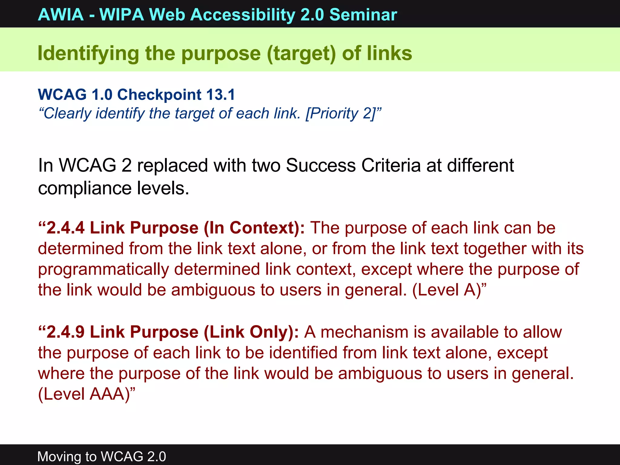 WCAG 1.0 Checkpoint 13.1 “ Clearly identify the target of each link. [Priority 2]”   “ 2.4.4 Link Purpose (In Context):  The purpose of each link can be determined from the link text alone, or from the link text together with its programmatically determined link context, except where the purpose of the link would be ambiguous to users in general.  (Level A)” “ 2.4.9 Link Purpose (Link Only):  A mechanism is available to allow the purpose of each link to be identified from link text alone, except where the purpose of the link would be ambiguous to users in general.  (Level AAA)” In WCAG 2 replaced with two Success Criteria at different compliance levels.  Identifying the purpose (target) of links 