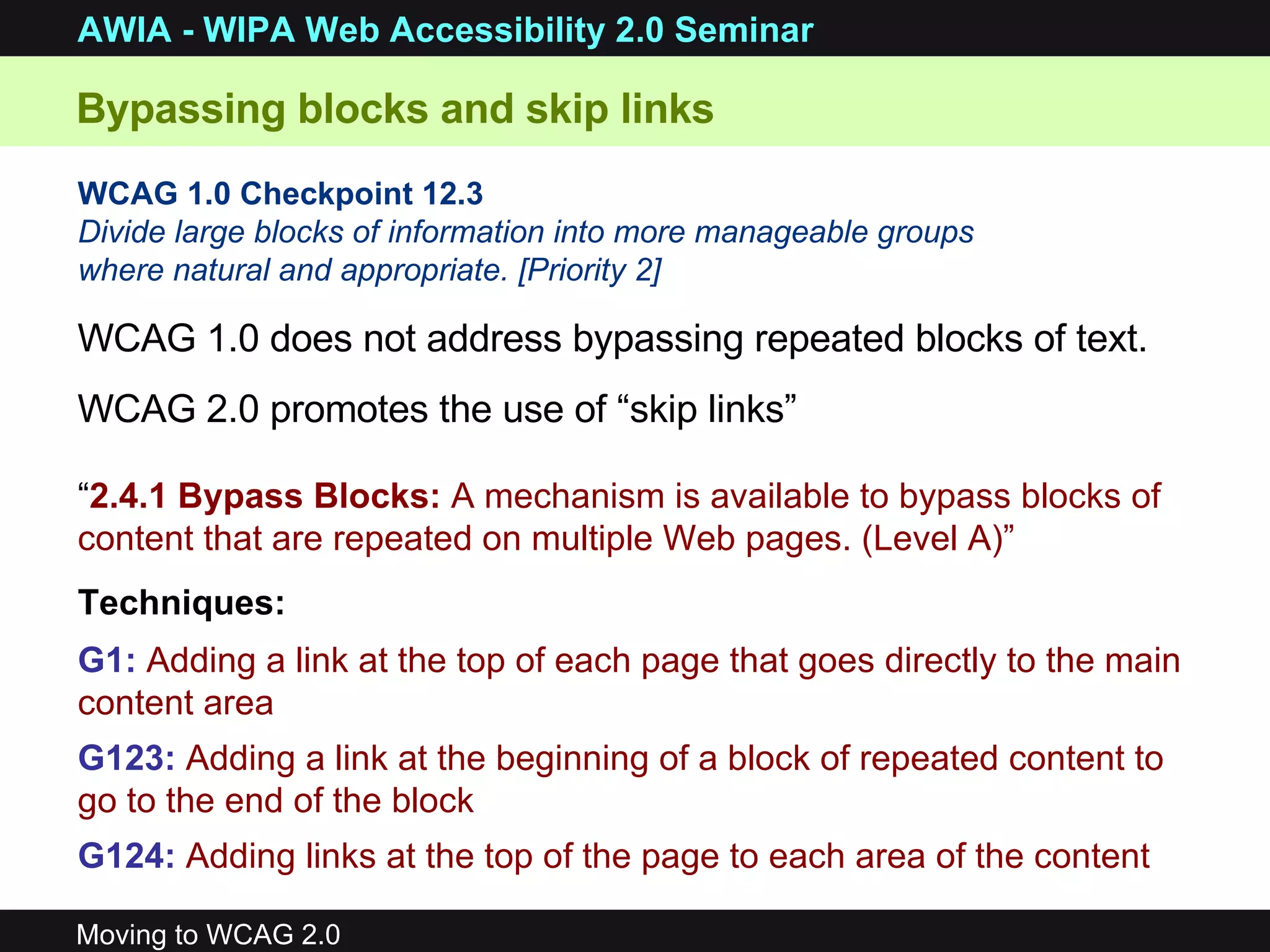 WCAG 1.0 Checkpoint 12.3   Divide large blocks of information into more manageable groups where natural and appropriate. [Priority 2]   Bypassing blocks and skip links WCAG 1.0 does not address bypassing repeated blocks of text. WCAG 2.0 promotes the use of “skip links” “ 2.4.1 Bypass Blocks:  A mechanism is available to bypass blocks of content that are repeated on multiple Web pages. (Level A)” Techniques: G1:   Adding a link at the top of each page that goes directly to the main content area  G123:   Adding a link at the beginning of a block of repeated content to go to the end of the block  G124:   Adding links at the top of the page to each area of the content 