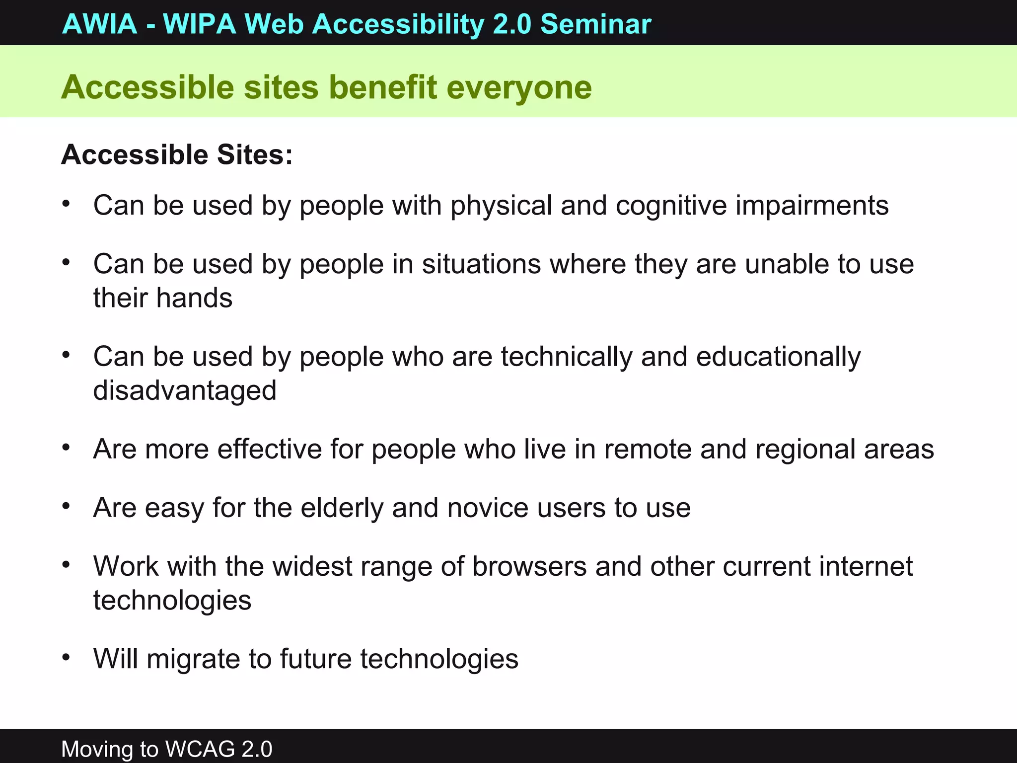 Can be used by people with physical and cognitive impairments Can be used by people in situations where they are unable to use their hands Can be used by people who are technically and educationally disadvantaged Are more effective for people who live in remote and regional areas Are easy for the elderly and novice users to use Work with the widest range of browsers and other current internet technologies  Will migrate to future technologies Accessible sites benefit everyone Accessible Sites: 