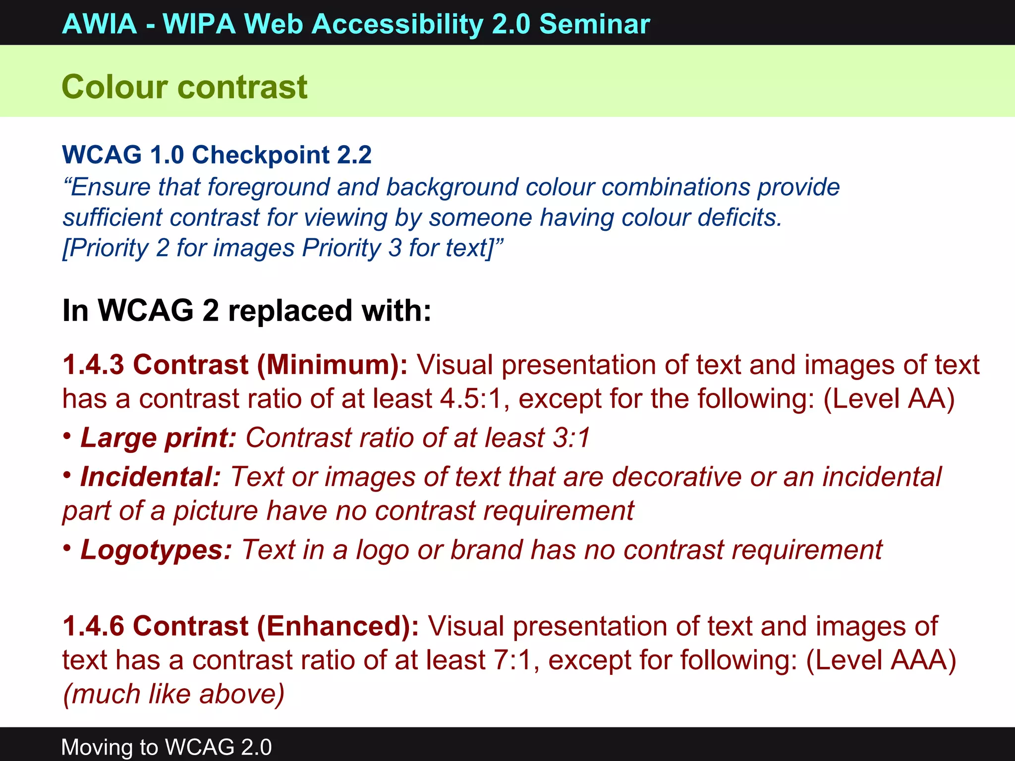 WCAG 1.0 Checkpoint 2.2 “ Ensure that foreground and background colour combinations provide sufficient contrast for viewing by someone having colour deficits.  [Priority 2 for images Priority 3 for text]” 1.4.3   Contrast (Minimum):  Visual presentation of text and images of text has a contrast ratio of at least 4.5:1, except for the following: (Level AA)  Large print:  Contrast ratio of at least 3:1  Incidental:  Text or images of text that are decorative or an incidental part of a picture have no contrast requirement Logotypes:  Text in a logo or brand has no contrast requirement   1.4.6 Contrast (Enhanced):  Visual presentation of text and images of text has a contrast ratio of at least 7:1, except for following: (Level AAA)  (much like above) In WCAG 2 replaced with: Colour contrast 
