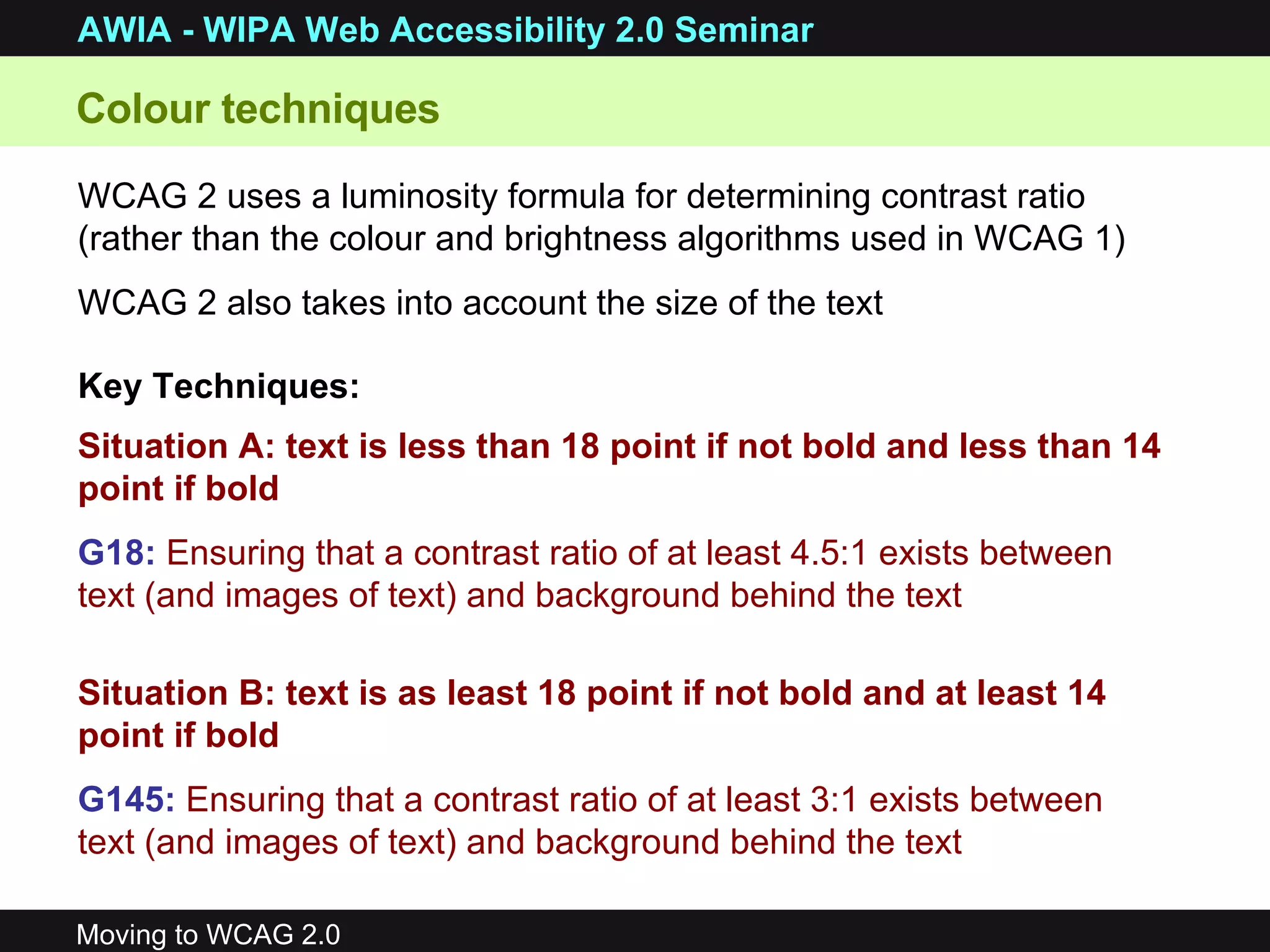 Situation A: text is less than 18 point if not bold and less than 14 point if bold G18:   Ensuring that a contrast ratio of at least 4.5:1 exists between text (and images of text) and background behind the text  Situation B: text is as least 18 point if not bold and at least 14 point if bold G145:   Ensuring that a contrast ratio of at least 3:1 exists between text (and images of text) and background behind the text   Colour techniques  WCAG 2 uses a luminosity formula for determining contrast ratio (rather than the colour and brightness algorithms used in WCAG 1) WCAG 2 also takes into account the size of the text Key Techniques: 
