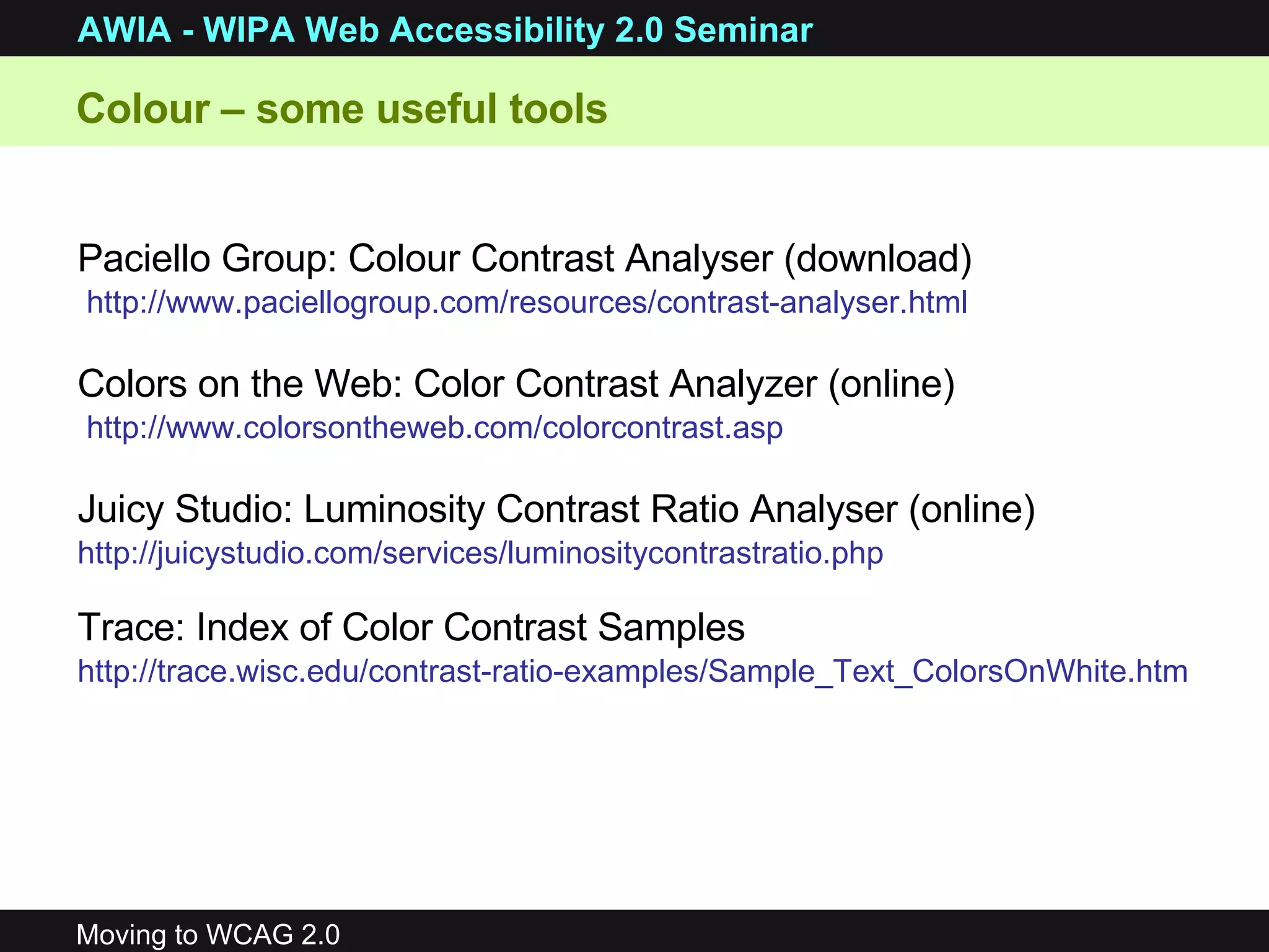 Paciello Group: Colour Contrast Analyser (download) http://www.paciellogroup.com/resources/contrast-analyser.html Colors on the Web: Color Contrast Analyzer (online) http://www.colorsontheweb.com/colorcontrast.asp Juicy Studio: Luminosity Contrast Ratio Analyser (online) http://juicystudio.com/services/luminositycontrastratio.php   Trace: Index of Color Contrast Samples   http://trace.wisc.edu/contrast-ratio-examples/Sample_Text_ColorsOnWhite.htm   Colour – some useful tools 