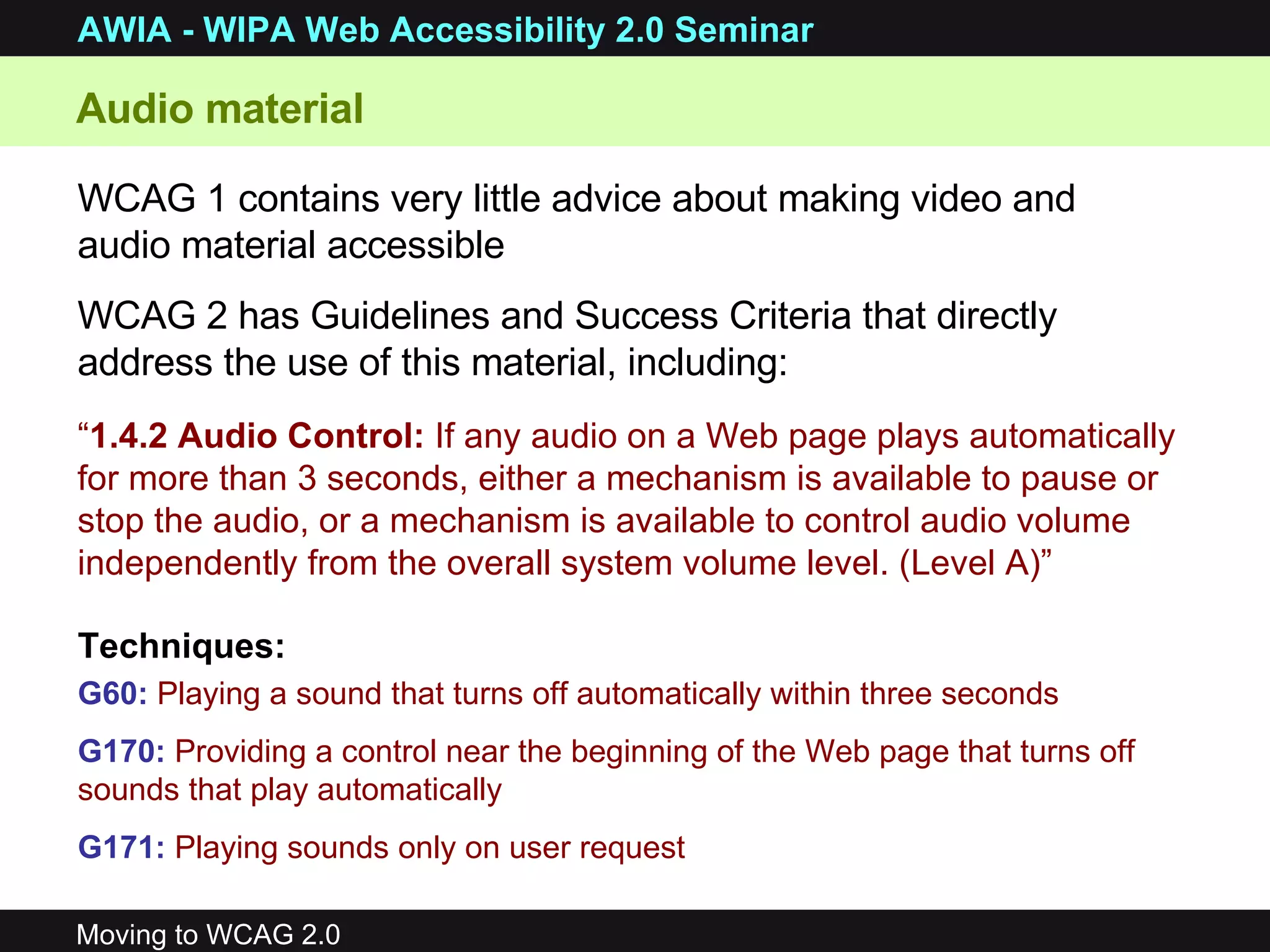 Audio material WCAG 1 contains very little advice about making video and audio material accessible WCAG 2 has Guidelines and Success Criteria that directly address the use of this material, including: “ 1.4.2 Audio Control:  If any audio on a Web page plays automatically for more than 3 seconds, either a mechanism is available to pause or stop the audio, or a mechanism is available to control audio volume independently from the overall system volume level. (Level A)” G60:   Playing a sound that turns off automatically within three seconds  G170:   Providing a control near the beginning of the Web page that turns off sounds that play automatically G171:   Playing sounds only on user request Techniques: 