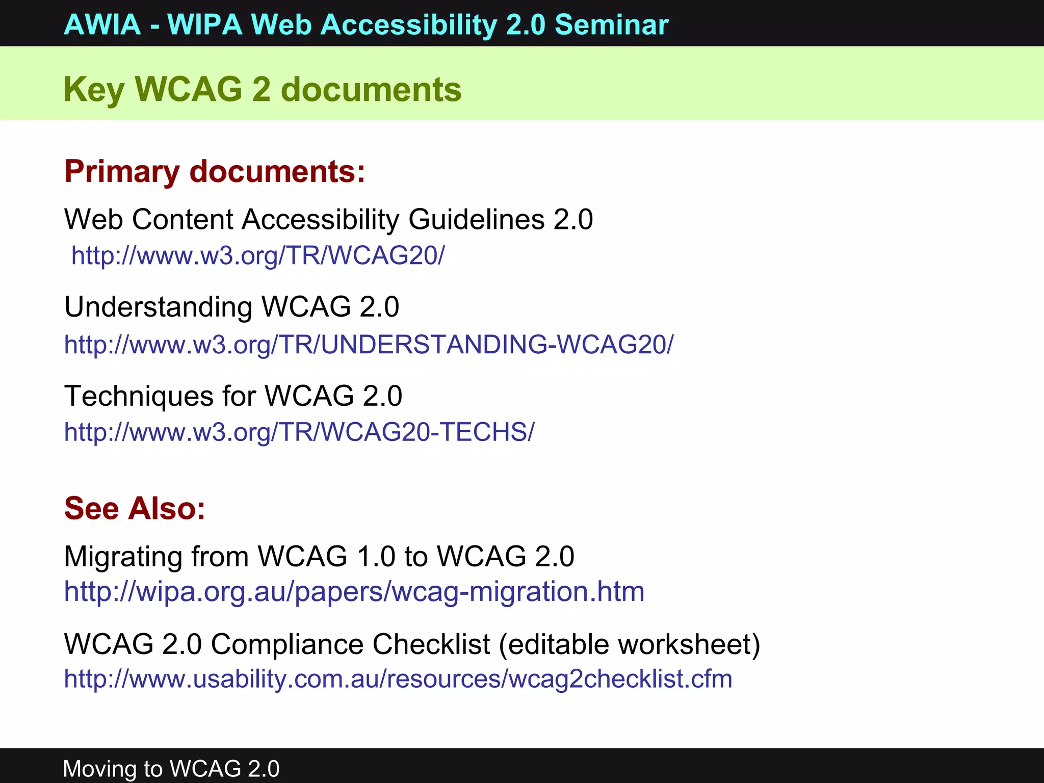 Primary documents: Web Content Accessibility Guidelines 2.0 http://www.w3.org/TR/WCAG20/   Understanding WCAG 2.0 http://www.w3.org/TR/UNDERSTANDING-WCAG20/   Techniques for WCAG 2.0 http://www.w3.org/TR/WCAG20-TECHS/   Key WCAG 2 documents See Also: Migrating from WCAG 1.0 to WCAG 2.0  http://wipa.org.au/papers/wcag-migration.htm   WCAG 2.0 Compliance Checklist (editable worksheet) http://www.usability.com.au/resources/wcag2checklist.cfm   