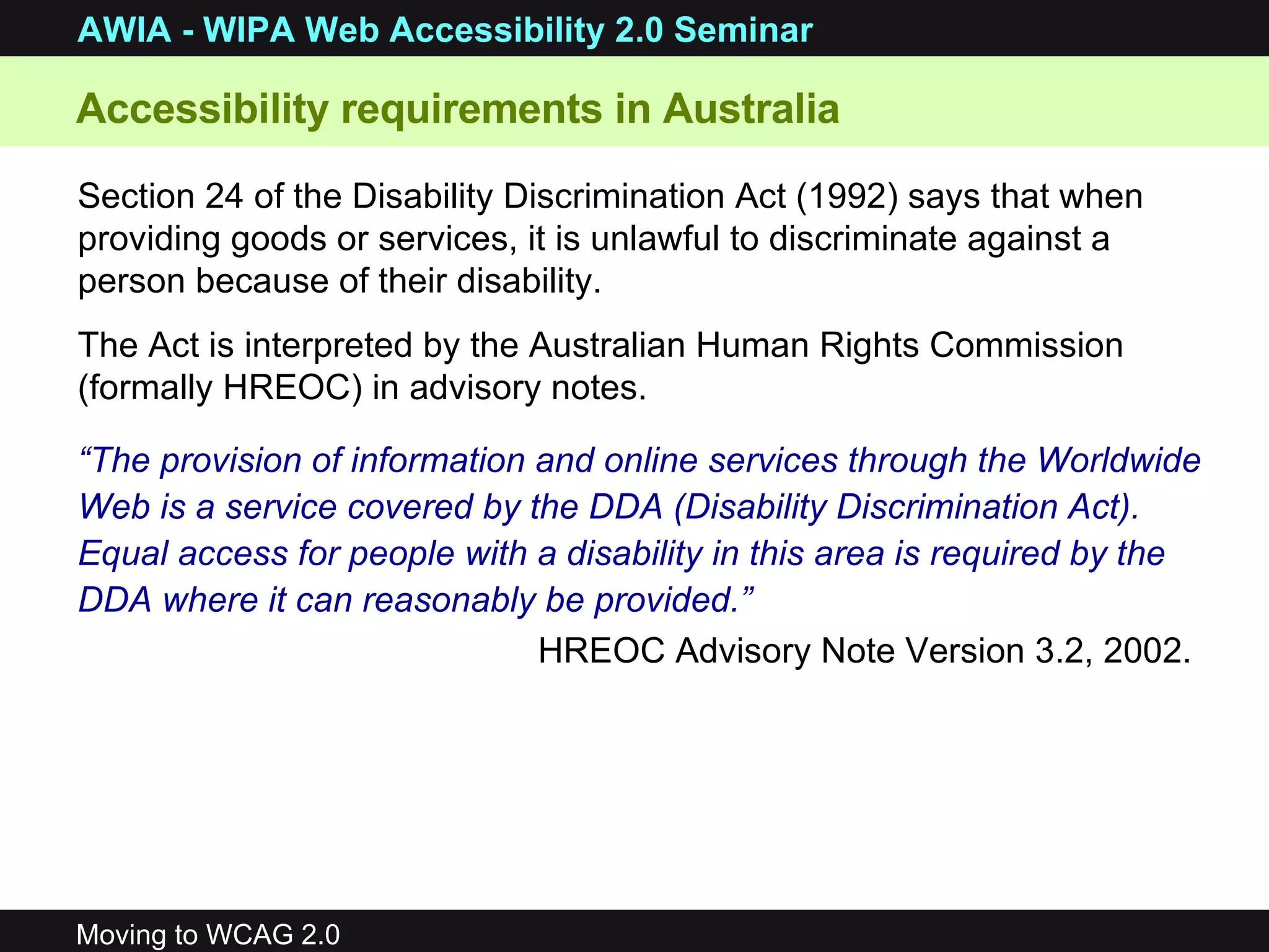 “ The provision of information and online services through the Worldwide Web is a service covered by the DDA (Disability Discrimination Act). Equal access for people with a disability in this area is required by the DDA where it can reasonably be provided.” HREOC Advisory Note Version 3.2, 2002.   Accessibility requirements in Australia Section 24 of the Disability Discrimination Act (1992) says that when providing goods or services, it is unlawful to discriminate against a person because of their disability.  The Act is interpreted by the Australian Human Rights Commission (formally HREOC) in advisory notes. 