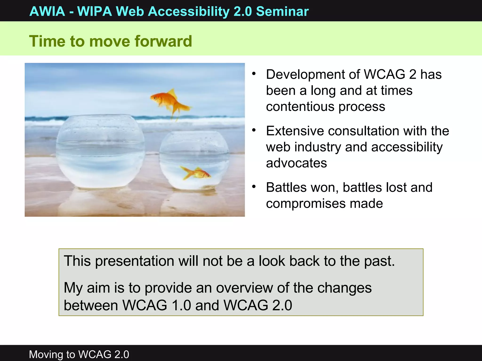 Time to move forward Development of WCAG 2 has been a long and at times contentious process Extensive consultation with the web industry and accessibility advocates Battles won, battles lost and compromises made This presentation will not be a look back to the past. My aim is to provide an overview of the changes between WCAG 1.0 and WCAG 2.0 