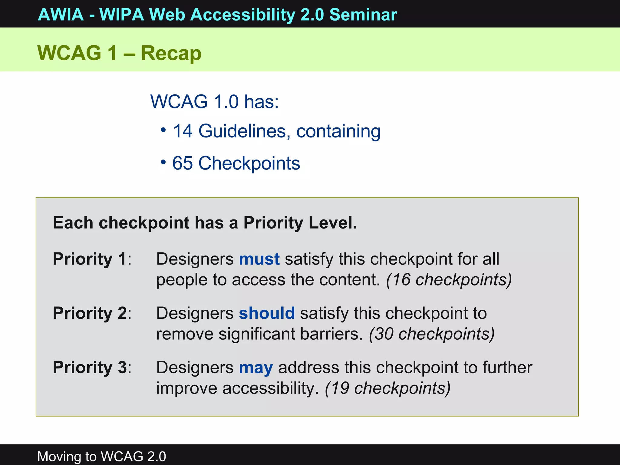 WCAG 1 – Recap  14 Guidelines, containing 65 Checkpoints WCAG 1.0 has: Priority 1 : Designers  must  satisfy this checkpoint for all people to access the content.  (16 checkpoints) Priority 2 :  Designers  should  satisfy this checkpoint to remove significant barriers.  (30 checkpoints) Priority 3 :  Designers  may  address this checkpoint to further improve accessibility.  (19 checkpoints) Each checkpoint has a Priority Level. 
