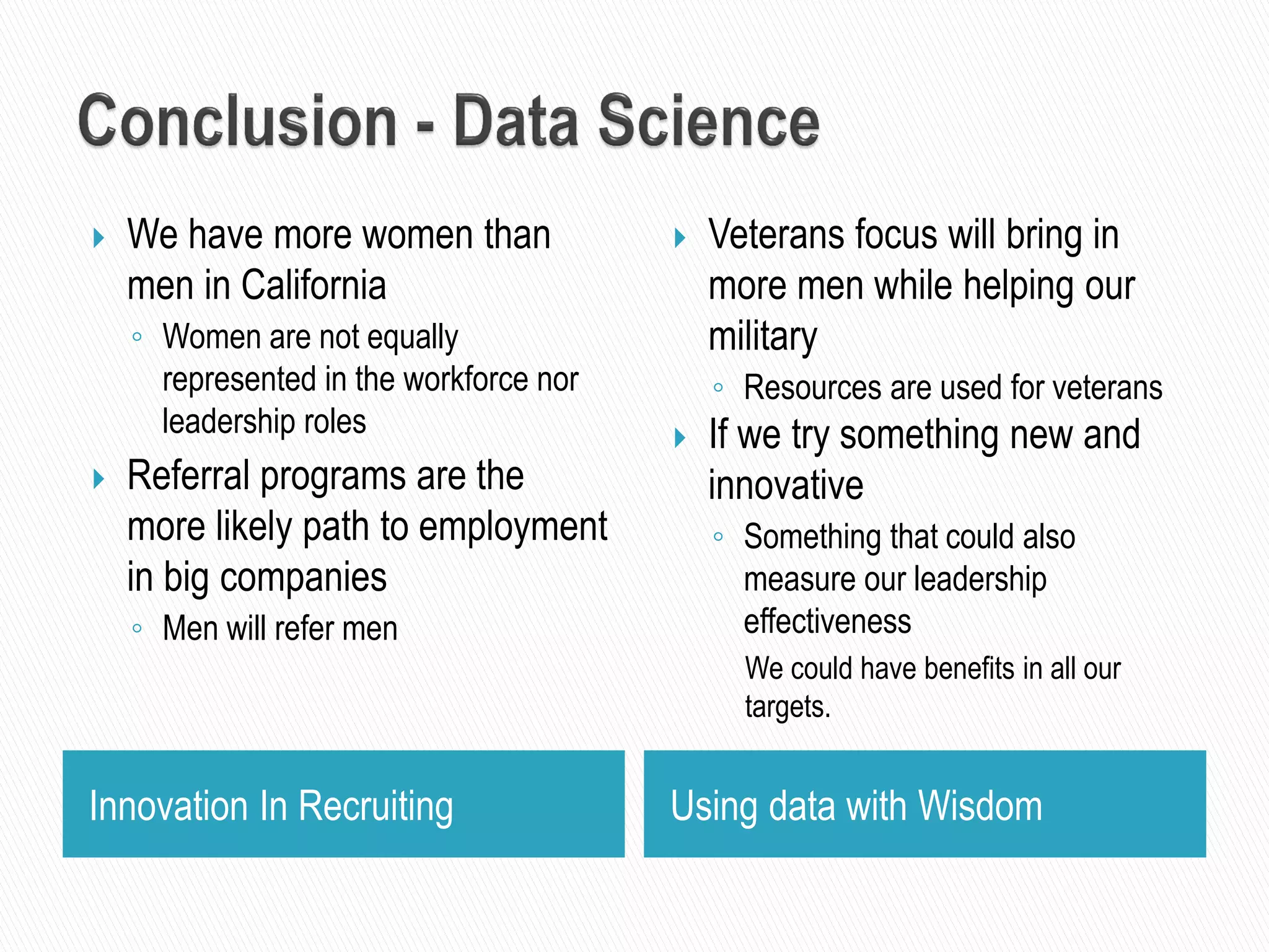 Innovation In Recruiting Using data with Wisdom
 We have more women than
men in California
◦ Women are not equally
represented in the workforce nor
leadership roles
 Referral programs are the
more likely path to employment
in big companies
◦ Men will refer men
 Veterans focus will bring in
more men while helping our
military
◦ Resources are used for veterans
 If we try something new and
innovative
◦ Something that could also
measure our leadership
effectiveness
We could have benefits in all our
targets.
 