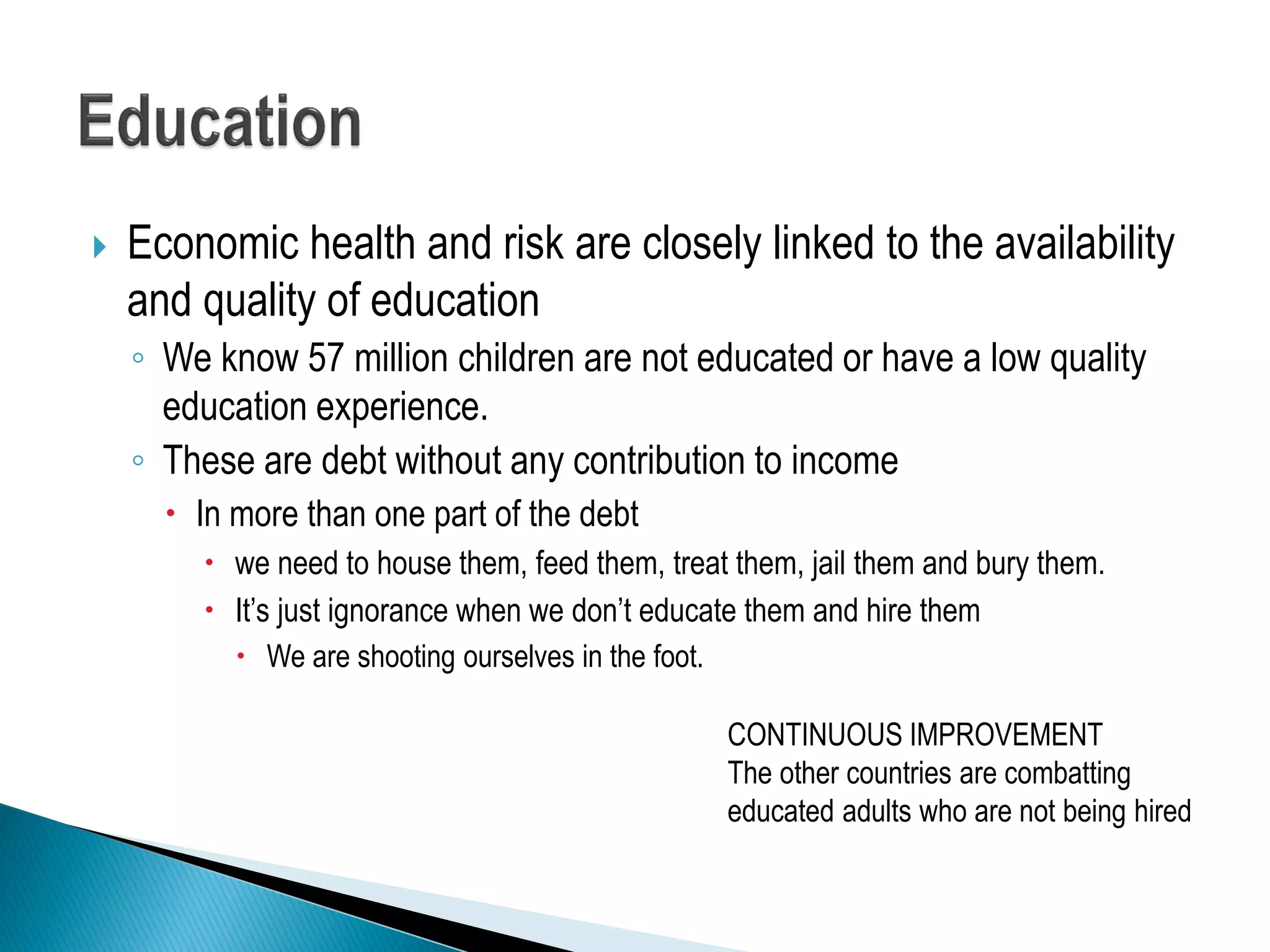  Economic health and risk are closely linked to the availability
and quality of education
◦ We know 57 million children are not educated or have a low quality
education experience.
◦ These are debt without any contribution to income
 In more than one part of the debt
 we need to house them, feed them, treat them, jail them and bury them.
 It’s just ignorance when we don’t educate them and hire them
 We are shooting ourselves in the foot.
CONTINUOUS IMPROVEMENT
The other countries are combatting
educated adults who are not being hired
 