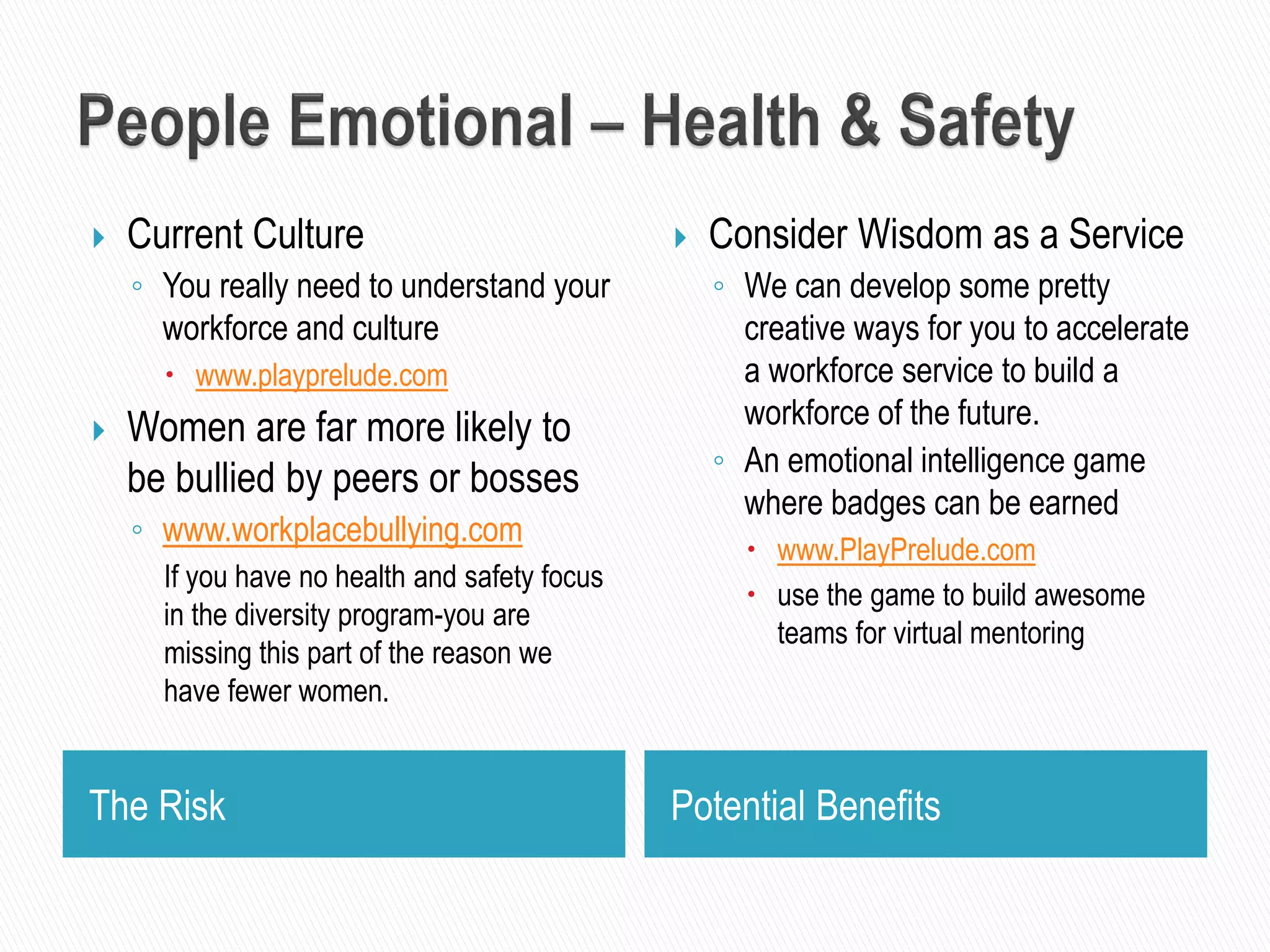 The Risk Potential Benefits
 Current Culture
◦ You really need to understand your
workforce and culture
 www.playprelude.com
 Women are far more likely to
be bullied by peers or bosses
◦ www.workplacebullying.com
If you have no health and safety focus
in the diversity program-you are
missing this part of the reason we
have fewer women.
 Consider Wisdom as a Service
◦ We can develop some pretty
creative ways for you to accelerate
a workforce service to build a
workforce of the future.
◦ An emotional intelligence game
where badges can be earned
 www.PlayPrelude.com
 use the game to build awesome
teams for virtual mentoring
 