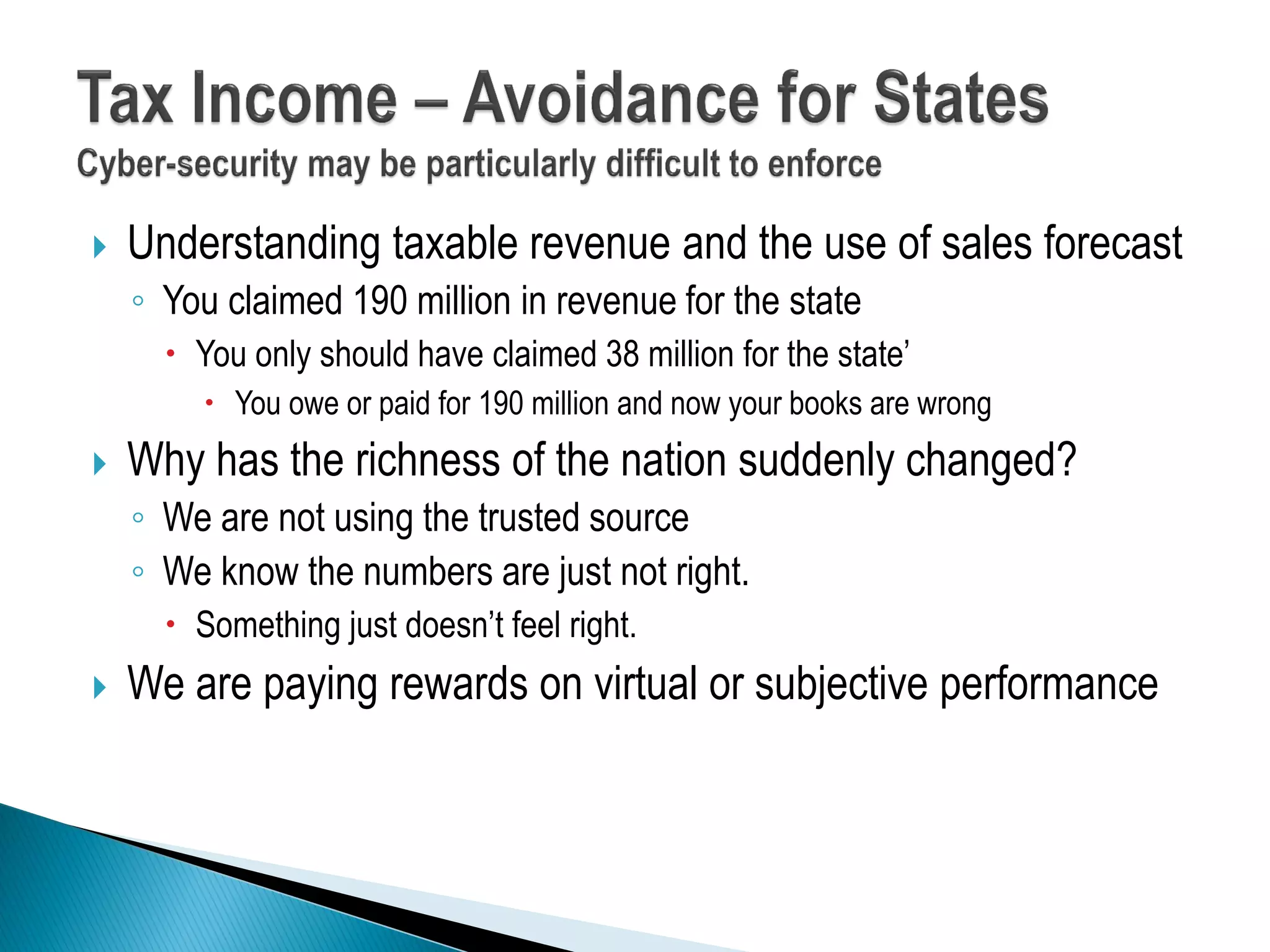  Understanding taxable revenue and the use of sales forecast
◦ You claimed 190 million in revenue for the state
 You only should have claimed 38 million for the state’
 You owe or paid for 190 million and now your books are wrong
 Why has the richness of the nation suddenly changed?
◦ We are not using the trusted source
◦ We know the numbers are just not right.
 Something just doesn’t feel right.
 We are paying rewards on virtual or subjective performance
 