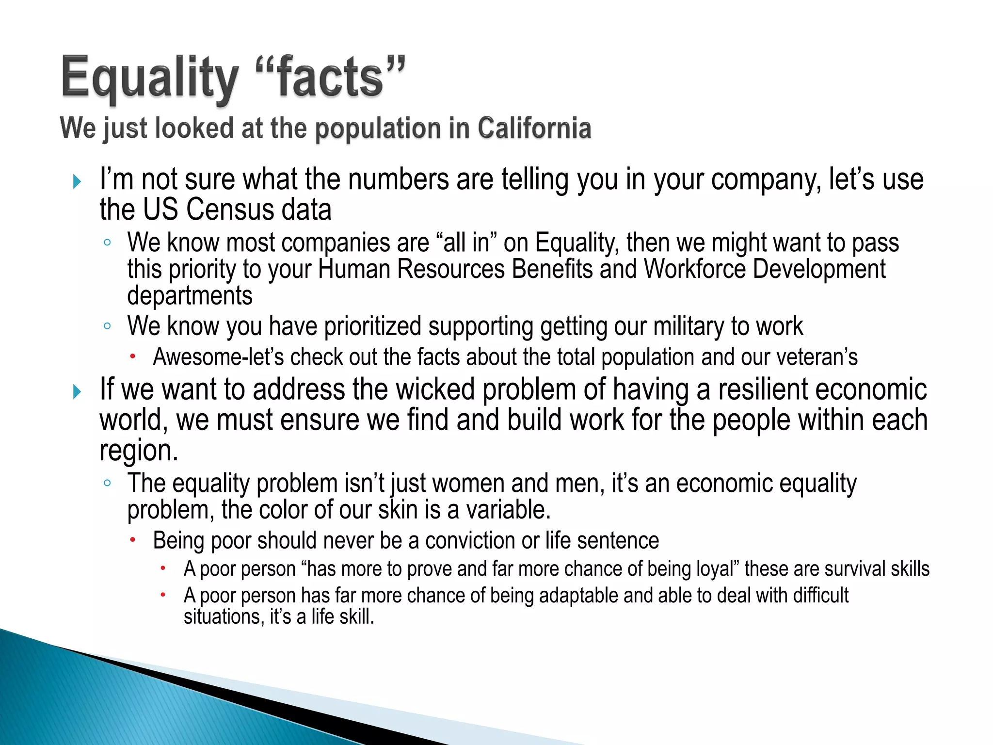  I’m not sure what the numbers are telling you in your company, let’s use
the US Census data
◦ We know most companies are “all in” on Equality, then we might want to pass
this priority to your Human Resources Benefits and Workforce Development
departments
◦ We know you have prioritized supporting getting our military to work
 Awesome-let’s check out the facts about the total population and our veteran’s
 If we want to address the wicked problem of having a resilient economic
world, we must ensure we find and build work for the people within each
region.
◦ The equality problem isn’t just women and men, it’s an economic equality
problem, the color of our skin is a variable.
 Being poor should never be a conviction or life sentence
 A poor person “has more to prove and far more chance of being loyal” these are survival skills
 A poor person has far more chance of being adaptable and able to deal with difficult
situations, it’s a life skill.
 