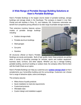 A Wide Range of Portable Storage Building Solutions at 
                 Keen’s Portable Buildings
Keen’s  Portable Buildings is the largest volume dealer of portable buildings, storage 
buildings   and   storage   sheds   in   the   Southeast.   The   company   is   based   in   Live   Oak,  
Florida and with facilities in Perry, FL, and Valdosta, GA. Customers nationwide can 
benefit from competitive pricing offered on its wide range of portable storage solutions. 

Their   extensive   inventory   features   various 
models   of   portable   storage   buildings 
including:

    •   Outdoor storage sheds

    •   Portable aluminum buildings

    •   Steel garages

    •   Car ports

    •   Gazebos

All   structures   offered   at   Keen’s   Portable 
Buildings are sturdy and durable.  Built of high quality metal, these products are perfect 
when   it   comes   to   providing   coverage   for   vehicles,   sports   and   outdoor   equipment, 
business   stock,   furniture,   and   other   objects.   Whether   you   buy   a   storage   building, 
portable building, aluminum building or outdoor shed, the company offers Rent­to­Own 
with No Credit Check as an option.

Keen’s Portable Buildings can help you customize your outdoor storage shed so that it 
complements your home/office building and the surroundings. Customers can choose 
from a range of attractive styles, colors and designs.

The company assures:

    •   Wide choice of quality products
    •   Quick installation to meet site requirements
    •   Customized products
    •   Affordable rates
    •   Custom design and installation support
 