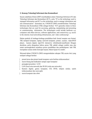 2. Konsep Teknologi Informasi dan Komunikasi
Secara sederhana Elston (2007) membedakan antara Teknologi Informasi (IT) dan
Teknologi Informasi dan Komunikasi (ICT), yaitu “IT as the technology used to
managed information and ICT as the technology used to manage information and
aid communication”. Sementara itu, UNESCO (2003) mendefinisikan Teknologi
Informasi dan Komunikasi (TIK) sebagai berikut: “ICT generally relates to those
technologies that are used for accessing, gathering, manipulating and presenting
or communicating information. The technologies could include hardware e.g.
computers and others devices, software applications, and connectivity e.g. access
to the internet, local networking infrastructure, and video conferencing”.

Dalam praktek di lembaga-lembaga pendidikan baik formal maupun non formal,
TIK meliputi komputer, laptop, network komputer, printer, scanner, video/DVD
player, kamera digital, tape/CD, interactive whiteboards/smartboard. Dengan
demikian, perlu ditegaskan bahwa peran TIK adalah sebagai enabler atau alat
untuk memungkinkan terjadinya proses pendidikan dan pembelajaran. Jadi TIK
merupakan sarana untuk mencapai tujuan, bukan tujuan itu sendiri.

Morsund dalam UNESCO (2003) mengemukakan cakupan TIK secara rinci yang
meliputi sebagai berikut:

   piranti keras dan piranti lunak komputer serta fasilitas telekomunikasi
   mesin hitung dari kalkulator sampai super komputer
   perangkat proyektor / LCD
   LAN (local area network) dan WAN (wide area networks)
   Kamera digital, games komputer, CD, DVD, telepon selular, satelit
    telekomunikasi dan serat optik
   mesin komputer dan robot
 