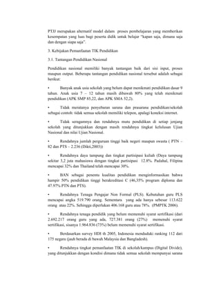 PTJJ merupakan alternatif model dalam proses pembelajaran yang memberikan
kesempatan yang luas bagi peserta didik untuk belajar “kapan saja, dimana saja
dan dengan siapa saja”.

3. Kebijakan Pemanfaatan TIK Pendidikan

3.1. Tantangan Pendidikan Nasional

Pendidikan nasional memiliki banyak tantangan baik dari sisi input, proses
maupun output. Beberapa tantangan pendidikan nasional tersebut adalah sebagai
berikut:

•      Banyak anak usia sekolah yang belum dapat menikmati pendidikan dasar 9
tahun. Anak usia 7 – 12 tahun masih dibawah 80% yang telah menikmati
pendidikan (APK SMP 85,22, dan APK SMA 52,2).

•      Tidak meratanya penyebaran sarana dan prasarana pendidikan/sekolah
sebagai contoh: tidak semua sekolah memiliki telepon, apalagi koneksi internet.

•      Tidak seragamnya dan rendahnya mutu pendidikan di setiap jenjang
sekolah yang ditunjukkan dengan masih rendahnya tingkat kelulusan Ujian
Nasional dan nilai Ujian Nasional.

•      Rendahnya jumlah perguruan tinggi baik negeri maupun swasta ( PTN –
82 dan PTS – 2.236 (Dikti,2003))

•       Rendahnya daya tampung dan tingkat partisipasi kuliah (Daya tampung
sekitar 3,2 juta mahasiswa dengan tingkat partisipasi 12.8%. Padahal, Filipina
mencapai 32% dan Thailand telah mencapai 30%.

•     BAN sebagai penentu kualitas pendidikan menginformasikan bahwa
hampir 50% pendidikan tinggi berakreditasi C (46,35% program diploma dan
47.97% PTN dan PTS).

•     Rendahnya Tenaga Pengajar Non Formal (PLS). Kebutuhan guru PLS
mencapai angka 519.790 orang. Sementara yang ada hanya sebesar 113.622
orang atau 22%. Sehingga diperlukan 406.168 guru atau 78%. (PMPTK 2006).

•       Rendahnya tenaga pendidik yang belum memenuhi syarat sertifikasi (dari
2.692.217 orang guru yang ada, 727.381 orang (27%) memenuhi syarat
sertifikasi, sisanya 1.964.836 (73%) belum memenuhi syarat sertifikasi.

•      Berdasarkan survey HDI th 2005, Indonesia menduduki ranking 112 dari
175 negara (jauh berada di bawah Malaysia dan Bangladesh).

•      Rendahnya tingkat pemanfaatan TIK di sekolah/kampus (Digital Divide),
yang ditunjukkan dengan kondisi dimana tidak semua sekolah mempunyai sarana
 