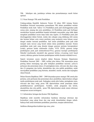 TIK. Sekalipun ada, jumlahnya terbatas dan pemanfaatannya masih belum
optimal.

3.2. Peran Strategis TIK untuk Pendidikan

Undang-undang Republik Indonesia Nomor 20 tahun 2003 tentang Sistem
Pendidikan Nasional menyatakan pemanfaatan TIK dalam pendidikan melalui
Pendidikan Jarak Jauh bahwa “(1) Pendidikan jarak jauh diselenggarakan pada
semua jalur, jenjang dan jenis pendidikan, (2) Pendidikan jarak jauh berfungsi
memberikan layanan pendidikan kepada kelompok masyarakat yang tidak dapat
mengikuti pendidikan secara tatap muka atau reguler, (3) Pendidikan jarak jauh
diselenggarakan dalam bentuk, modus dan cakupan yang didukung oleh sarana
dan layanan belajar serta sistem penilaian yang menjamin mutu lulusan sesuai
dengan standar nasional pendidikan. Jadi sistem pendidikan jarak jauh telah
menjadi suatu inovasi yang berarti dalam dunia pendidikan nasional. Sistem
pendidikan jarak jauh yang dimulai dengan generasi pertama korespondensi
(cetak), generasi kedua multimedia (Audio, VCD, DVD), generasi ketiga
pembelajaran jarak jauh (telekonferensi/TVe), generasi keempat pembelajaran
fleksibel (multimedia interaktif) dan generasi kelima e-Learning (web based
course), akhirnya generasi keenam pembelajaran mobile (koneksi nirkabel/www).

Seperti tercantum secara eksplisit dalam Rencana Strategis Departemen
Pendidikan Nasional 2005 – 2009, terlihat jelas bahwa TIK memainkan peran
penting dalam menunjang tiga pilar kebijakan pendidikan nasional, yaitu:(1)
perluasan dan pemerataan akses; (2) peningkatan mutu, relevansi dan daya saing;
dan (3) penguatan tata kelola, akuntabilitas dan citra publik pendidikan, untuk
mewujudkan pendidikan yang bermutu, akuntabel, murah, merata dan terjangkau
rakyat banyak.

Dalam Renstra Depdiknas 2005 – 2009 dinyatakan peran strategis TIK untuk pilar
pertama, yaitu perluasan dan pemerataan akses pendidikan, diprioritaskan sebagai
media pembelajaran jarak jauh. Sedangkan untuk pilar kedua, peningkatan mutu,
relevansi dan daya saing, peran TIK diprioritaskan untuk penerapan dalam
pendidikan/proses pembelajaran. Terakhir, untuk penguatan tata kelola,
akuntabilitas dan citra publik, peran TIK diprioritaskan untuk sistem informasi
manajemen secara terintegrasi.

3.3. Infrastruktur Jaringan dan Konten TIK Depdiknas

Depdiknas telah memiliki infrastruktur backbone teknologi informasi dan
komunikasi yang cukup besar dan siap untuk dimanfaatkan dengan sebaik-
baiknya baik untuk kebutuhan pendidikan, penelitian, maupun adminisitrasi.

Jardiknas dikategorikan kedalam tiga zona, yaitu:
 