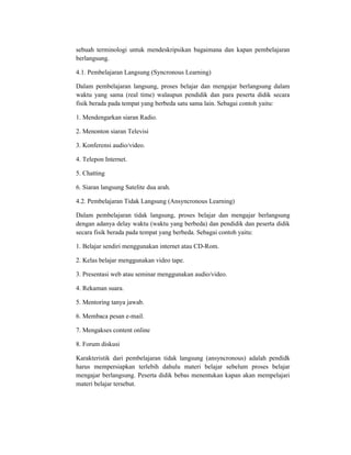 sebuah terminologi untuk mendeskripsikan bagaimana dan kapan pembelajaran
berlangsung.

4.1. Pembelajaran Langsung (Syncronous Learning)

Dalam pembelajaran langsung, proses belajar dan mengajar berlangsung dalam
waktu yang sama (real time) walaupun pendidik dan para peserta didik secara
fisik berada pada tempat yang berbeda satu sama lain. Sebagai contoh yaitu:

1. Mendengarkan siaran Radio.

2. Menonton siaran Televisi

3. Konferensi audio/video.

4. Telepon Internet.

5. Chatting

6. Siaran langsung Satelite dua arah.

4.2. Pembelajaran Tidak Langsung (Ansyncronous Learning)

Dalam pembelajaran tidak langsung, proses belajar dan mengajar berlangsung
dengan adanya delay waktu (waktu yang berbeda) dan pendidik dan peserta didik
secara fisik berada pada tempat yang berbeda. Sebagai contoh yaitu:

1. Belajar sendiri menggunakan internet atau CD-Rom.

2. Kelas belajar menggunakan video tape.

3. Presentasi web atau seminar menggunakan audio/video.

4. Rekaman suara.

5. Mentoring tanya jawab.

6. Membaca pesan e-mail.

7. Mengakses content online

8. Forum diskusi

Karakteristik dari pembelajaran tidak langsung (ansyncronous) adalah pendidk
harus mempersiapkan terlebih dahulu materi belajar sebelum proses belajar
mengajar berlangsung. Peserta didik bebas menentukan kapan akan mempelajari
materi belajar tersebut.
 