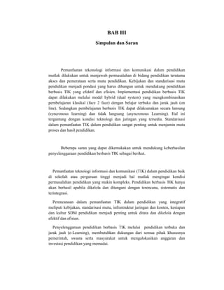 BAB III
                            Simpulan dan Saran




        Pemanfaatan tekonologi informasi dan komunikasi dalam pendidikan
mutlak dilakukan untuk menjawab permasalahan di bidang pendidikan terutama
akses dan pemerataan serta mutu pendidikan. Kebijakan dan standarisasi mutu
pendidikan menjadi pondasi yang harus dibangun untuk mendukung pendidikan
berbasis TIK yang efektif dan efisien. Implementasi pendidikan berbasis TIK
dapat dilakukan melalui model hybrid (dual system) yang mengkombinasikan
pembelajaran klasikal (face 2 face) dengan belajar terbuka dan jarak jauh (on
line). Sedangkan pembelajaran berbasis TIK dapat dilaksanakan secara lansung
(syncronous learning) dan tidak langsung (asyncronous Learning). Hal ini
tergantung dengan kondisi teknologi dan jaringan yang tersedia. Standarisasi
dalam pemanfaatan TIK dalam pendidikan sangat penting untuk menjamin mutu
proses dan hasil pendidikan.



       Beberapa saran yang dapat dikemukakan untuk mendukung keberhasilan
penyelenggaraan pendidikan berbasis TIK sebagai berikut.



   Pemanfaatan teknologi informasi dan komunikasi (TIK) dalam pendidikan baik
di sekolah atau perguruan tinggi menjadi hal mutlak mengingat kondisi
permasalahan pendidikan yang makin kompleks. Pendidikan berbasis TIK hanya
akan berhasil apabila dikelola dan ditangani dengan terencana, sistematis dan
terintegrasi.

  Perencanaan dalam pemanfaatan TIK dalam pendidikan yang integratif
meliputi kebijakan, standarisasi mutu, infrastruktur jaringan dan konten, kesiapan
dan kultur SDM pendidikan menjadi penting untuk ditata dan dikelola dengan
efektif dan efisien.

   Penyelenggaraan pendidikan berbasis TIK melalui pendidikan terbuka dan
jarak jauh (e-Learning), membutuhkan dukungan dari semua pihak khususnya
pemerintah, swasta serta masyarakat untuk mengalokasikan anggaran dan
investasi pendidikan yang memadai.
 