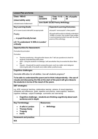 Lesson Plan pro forma
Class: 10En/2
(mixed ability sets)
indicate levels of attainment
Date:
23/3/2016
Time: 11:15 –
12:20
No. of pupils:
34
Unit /SoW: GCSE Poetry Anthology
Key Learning Goals:
ref. to exam board criteria/NC as appropriate
Poetry
… in pupil-friendly format:
LO: To understand ‘A Wife in London’
critically
Expected Learning Outcomes:
all pupils? some pupils? a few pupils?
All pupils will be able to critically understand
‘A Wife in London’,the context it was written
in and comparisons thatit has with the other
poems of the anthology.
Opportunities for Assessment:
Formative & summative
Formative
 Teacher questioning – throughoutthe lesson,the T will use questions to check for
students understanding ofthe poem
 APK – Using the students’ knowledge,I will see whether they know what the Boer Wars
are
 Visuals – Visuals will be used to access the poem,such as a letter and a telegram
informing the wife of his death and a letter written posthumously
Cognitive challenges:
Desirable difficulties for all abilities; how will students progress?
To be able to understand the poem and to think independently – the use of
visuals and discussing the title at the start of the poem will give ideas to
the students in terms of the mood of the poem.
EBT strategies:
e.g. APK, reciprocal teaching, collaborative learning, advance & visual organisers,
similarities and differences, goals, repetition and practice, meta-cognition, feedback,
cognitive challenge, subject knowledge, summaries and note-taking
 Cognitive challenge – students are thinking cognitively about each
sentence and in depth
Key Terminology:
 A wife in London
 Thomas Hardy
 Tragedy
 Ironic
Resources:
 Anthology
Homework and practice:
N/A
 