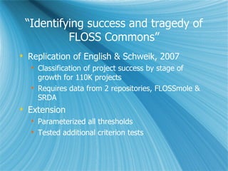 “ Identifying success and tragedy of FLOSS Commons” Replication of English & Schweik, 2007 Classification of project success by stage of growth for 110K projects Requires data from 2 repositories, FLOSSmole & SRDA Extension Parameterized all thresholds Tested additional criterion tests 
