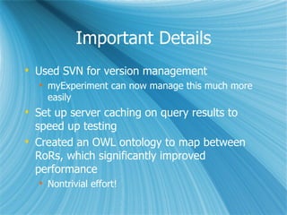 Important Details Used SVN for version management  myExperiment can now manage this much more easily Set up server caching on query results to speed up testing Created an OWL ontology to map between RoRs, which significantly improved performance Nontrivial effort! 