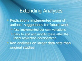Extending Analyses Replications implemented some of authors’ suggestions for future work Also implemented our own variations Easy to add and modify these after the initial replication development Ran analyses on larger data sets than original studies 