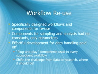 Workflow Re-use Specifically designed workflows and components for re-use Components for sampling and analysis had no constants, only parameters Effortful development for data handling paid off “ Plug-and-play” components used in every subsequent workflow Shifts the challenge from data to research, where it should be! 