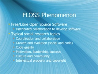 FLOSS Phenomenon Free/Libre Open Source Software  Distributed collaboration to develop software Typical social research topics Coordination and collaboration Growth and evolution (social and code) Code quality Motivation, leadership, success Culture and community Intellectual property and copyright 
