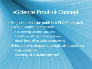eScience Proof-of-Concept Project to replicate published FLOSS research using eScience approaches Use existing shared data sets Develop workflows collaboratively Build library of reusable components Selected several papers to replicate based on: Data availability  Suitability of analytical approach 
