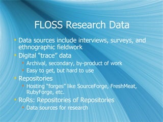 FLOSS Research Data Data sources include interviews, surveys, and ethnographic fieldwork Digital “trace” data Archival, secondary, by-product of work  Easy to get, but hard to use Repositories Hosting “forges” like SourceForge, FreshMeat, RubyForge, etc. RoRs: Repositories of Repositories Data sources for research 