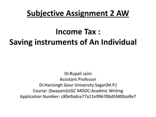 Subjective Assignment 2 AW
Income Tax :
Saving instruments of An Individual
Dr.Rupali saini
Assistant Professor
Dr.Harisingh Gour University Sagar(M.P.)
Course: (Swayam)UGC MOOC:Acadmic Writing
Application Number: c80e9adce77a11e99670bd5fd00aa9e7
 