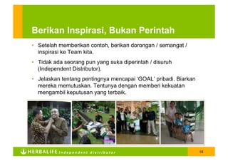 Berikan Inspirasi, Bukan Perintah
•  Setelah memberikan contoh, berikan dorongan / semangat /
   inspirasi ke Team kita.
•  Tidak ada seorang pun yang suka diperintah / disuruh
   (Independent Distributor).
•  Jelaskan tentang pentingnya mencapai ‘GOAL’ pribadi. Biarkan
   mereka memutuskan. Tentunya dengan memberi kekuatan
   mengambil keputusan yang terbaik.




          Independent distributor                                 16
 
