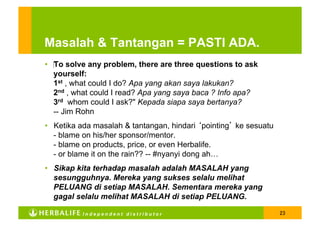 Masalah & Tantangan = PASTI ADA.
•  ‎To solve any problem, there are three questions to ask
   yourself:
   1st , what could I do? Apa yang akan saya lakukan?
   2nd , what could I read? Apa yang saya baca ? Info apa?
   3rd whom could I ask?" Kepada siapa saya bertanya?
   -- Jim Rohn
•  Ketika ada masalah & tantangan, hindari ‘pointing’ ke sesuatu
   - blame on his/her sponsor/mentor.
   - blame on products, price, or even Herbalife.
   - or blame it on the rain?? -- #nyanyi dong ah…
•  Sikap kita terhadap masalah adalah MASALAH yang
   sesungguhnya. Mereka yang sukses selalu melihat
   PELUANG di setiap MASALAH. Sementara mereka yang
   gagal selalu melihat MASALAH di setiap PELUANG.

          Independent distributor                                  23
 