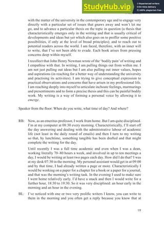 A will to write
19
with the matter of the university in the contemporary age and to engage very
directly with a particular set of issues that gnaws away and won’t let me
go, and to advance a particular thesis on the topic in question (a thesis that
characteristically emerges only in the writing and that is usually critical of
developments and ideas but yet which also goes on to proffer some positive
possibilities, if only at the level of broad principles); and to reach out to
potential readers across the world. I am faced, therefore, with an inner will
to write, that I’ve not been able to evade. Each book arises from pressing
concerns deep within myself.
I recollect that John Henry Newman wrote of the ‘bodily pain’of writing and
I empathise with that. In writing, I am pulling things out from within me. I
am not just pulling out ideas but I am also pulling out inner values, hopes
and aspirations (in reaching for a better way of understanding the university
and practising its activities). I am trying to give conceptual expression to
practical observations and concerns that have arisen in my professional life.
I am reaching deeply into myself to articulate inchoate feelings, murmurings
and presentiments and to form a precise thesis and this can be painful bodily
work. My writing is a way of forming a personal voice by allowing it to
emerge.
Speaker from the loor: When do you write, what time of day? And where?
RB: Now, as an emeritus professor, I work from home. But I am quite disciplined.
I’m at my computer at 08:30 every morning. Characteristically, I’ll start off
the day answering and dealing with the administrative labour of academic
life (not least in the daily round of emails) and then I turn to my writing
so that, by lunchtime, something tangible has been drafted and that might
complete the writing for the day.
Until recently I was a full time academic and even when I was a dean,
working literally 70–80 hours a week, and involved in up to ten meetings a
day, I would be writing at least two pages each day. How did I do that? I was
at my desk 07:30 in the morning. My personal assistant would get in at 09:00
and by that time, I had already written a page or more. Characteristically I
would be working on a paper for a chapter for a book or a paper for a journal,
and that was the morning’s writing task. In the evening I used to make sure
I went home relatively early. I’d have a snack and then I would write for a
further hour, 18:30 to 19:30. So it was very disciplined: an hour early in the
morning and an hour in the evening.
BL: I’ve noticed with one or two very proliic writers I know, you can write to
them in the morning and you often get a reply because you know that at
 