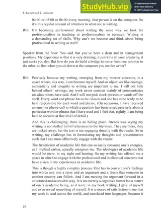 20
04:00 or 05:00 or 06:00 every morning, that person is on the computer. So
it’s this regular amount of attention to what one is writing.
RB: It’s becoming professional about writing the same way we look for
professionalism in teaching or professionalism in research. Writing is
a demanding set of skills. Why can’t we become and think about being
professional in writing as well?
Speaker from the loor: You said that you’ve been a dean and in management
positions. My experience is that it is very draining, it just kills all your creativity, it
just sucks you dry. But how do you do build a bridge to move from one position to
the other, so that when you sit down at the computer you are the writer?
RB: Precisely because my writing, emerging from my interior concerns, is a
space where, in a way, I can become myself. And so adjectives like courage,
authenticity and integrity in writing are important to me. I will not hide
behind others’ writings; my work never consists mainly of commentaries
on what others have said. And I will not pick stock phrases or words off the
shelf. Every word and phrase has to be chosen and one has to be ready to be
held responsible for each word and phrase. (On occasions, I have received
an email or phone-call in which a question has been raised precisely about a
particular word or phrase that I have used and I feel that, rightly, I am being
held to account at that level of detail.)
And this is challenging; there is no hiding place. Brenda was saying my
writing is not stuffed full of references to the literature. They are there, they
are tucked away, but the text is me engaging directly with the reader. So in
writing, my challenge lies in formulating my thoughts and presentiments
such that I can most effectively engage with the reader.
The freneticism of academic life that can so easily consume one’s energies,
as I implied earlier, actually energises me. The ideologies of academic life
would be there, in my sight and hearing. So my writing has offered me a
space in which to engage with the professional and intellectual concerns that
have arisen in my experiences in academic life.
This is though a highly complex process. One has to convert one’s feelings
into words and into a story and an argument and a thesis that someone in
another country can follow. And I am moving the argument forward in a
structured and accessible way. It is not merely a cognitive matter but a matter
of one’s academic being, as it were; in my book writing, I give of myself
and even reveal something of myself. It is a source of satisfaction to me that
my work is read across the world, and translated into languages, because it
R. Barnett and B. Leibowitz
 