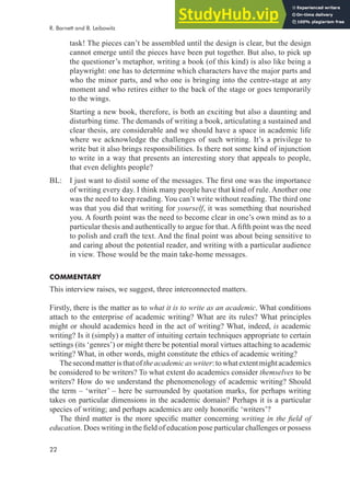 22
task! The pieces can’t be assembled until the design is clear, but the design
cannot emerge until the pieces have been put together. But also, to pick up
the questioner’s metaphor, writing a book (of this kind) is also like being a
playwright: one has to determine which characters have the major parts and
who the minor parts, and who one is bringing into the centre-stage at any
moment and who retires either to the back of the stage or goes temporarily
to the wings.
Starting a new book, therefore, is both an exciting but also a daunting and
disturbing time. The demands of writing a book, articulating a sustained and
clear thesis, are considerable and we should have a space in academic life
where we acknowledge the challenges of such writing. It’s a privilege to
write but it also brings responsibilities. Is there not some kind of injunction
to write in a way that presents an interesting story that appeals to people,
that even delights people?
BL: I just want to distil some of the messages. The irst one was the importance
of writing every day. I think many people have that kind of rule. Another one
was the need to keep reading. You can’t write without reading. The third one
was that you did that writing for yourself, it was something that nourished
you. A fourth point was the need to become clear in one’s own mind as to a
particular thesis and authentically to argue for that. A ifth point was the need
to polish and craft the text. And the inal point was about being sensitive to
and caring about the potential reader, and writing with a particular audience
in view. Those would be the main take-home messages.
COMMENTARY
This interview raises, we suggest, three interconnected matters.
Firstly, there is the matter as to what it is to write as an academic. What conditions
attach to the enterprise of academic writing? What are its rules? What principles
might or should academics heed in the act of writing? What, indeed, is academic
writing? Is it (simply) a matter of intuiting certain techniques appropriate to certain
settings (its ‘genres’) or might there be potential moral virtues attaching to academic
writing? What, in other words, might constitute the ethics of academic writing?
Thesecondmatteristhatoftheacademicaswriter:towhatextentmightacademics
be considered to be writers? To what extent do academics consider themselves to be
writers? How do we understand the phenomenology of academic writing? Should
the term – ‘writer’ – here be surrounded by quotation marks, for perhaps writing
takes on particular dimensions in the academic domain? Perhaps it is a particular
species of writing; and perhaps academics are only honoriic ‘writers’?
The third matter is the more speciic matter concerning writing in the ield of
education. Does writing in the ield of education pose particular challenges or possess
R. Barnett and B. Leibowitz
 